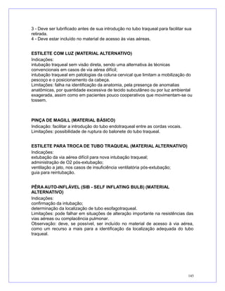 3 - Deve ser lubrificado antes de sua introdução no tubo traqueal para facilitar sua
retirada.
4 - Deve estar incluído no material de acesso às vias aéreas.
ESTILETE COM LUZ (MATERIAL ALTERNATIVO)
Indicações:
intubação traqueal sem visão direta, sendo uma alternativa às técnicas
convencionais em casos de via aérea difícil;
intubação traqueal em patologias da coluna cervical que limitam a mobilização do
pescoço e o posicionamento da cabeça.
Limitações: falha na identificação da anatomia, pela presença de anomalias
anatômicas, por quantidade excessiva de tecido subcutâneo ou por luz ambiental
exagerada, assim como em pacientes pouco cooperativos que movimentam-se ou
tossem.
PINÇA DE MAGILL (MATERIAL BÁSICO)
Indicação: facilitar a introdução do tubo endotraqueal entre as cordas vocais.
Limitações: possibilidade de ruptura do balonete do tubo traqueal.
ESTILETE PARA TROCA DE TUBO TRAQUEAL (MATERIAL ALTERNATIVO)
Indicações:
extubação da via aérea difícil para nova intubação traqueal;
administração de O2 pós-extubação;
ventilação a jato, nos casos de insuficiência ventilatória pós-extubação;
guia para reintubação.
PÊRA AUTO-INFLÁVEL (SIB - SELF INFLATING BULB) (MATERIAL
ALTERNATIVO)
Indicações:
confirmação da intubação;
determinação da localização de tubo esofagotraqueal.
Limitações: pode falhar em situações de alteração importante na resistências das
vias aéreas ou complacência pulmonar.
Observação: deve, se possível, ser incluído no material de acesso à via aérea,
como um recurso a mais para a identificação da localização adequada do tubo
traqueal.
145
 