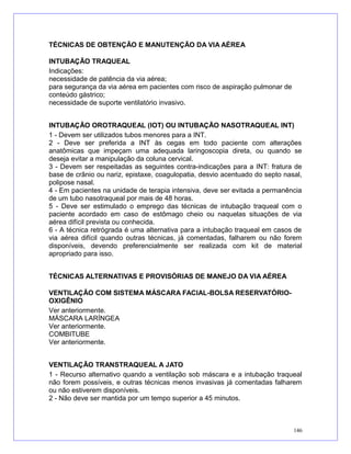 TÉCNICAS DE OBTENÇÃO E MANUTENÇÃO DA VIA AÉREA
INTUBAÇÃO TRAQUEAL
Indicações:
necessidade de patência da via aérea;
para segurança da via aérea em pacientes com risco de aspiração pulmonar de
conteúdo gástrico;
necessidade de suporte ventilatório invasivo.
INTUBAÇÃO OROTRAQUEAL (IOT) OU INTUBAÇÃO NASOTRAQUEAL INT)
1 - Devem ser utilizados tubos menores para a INT.
2 - Deve ser preferida a INT às cegas em todo paciente com alterações
anatômicas que impeçam uma adequada laringoscopia direta, ou quando se
deseja evitar a manipulação da coluna cervical.
3 - Devem ser respeitadas as seguintes contra-indicações para a INT: fratura de
base de crânio ou nariz, epistaxe, coagulopatia, desvio acentuado do septo nasal,
polipose nasal.
4 - Em pacientes na unidade de terapia intensiva, deve ser evitada a permanência
de um tubo nasotraqueal por mais de 48 horas.
5 - Deve ser estimulado o emprego das técnicas de intubação traqueal com o
paciente acordado em caso de estômago cheio ou naquelas situações de via
aérea difícil prevista ou conhecida.
6 - A técnica retrógrada é uma alternativa para a intubação traqueal em casos de
via aérea difícil quando outras técnicas, já comentadas, falharem ou não forem
disponíveis, devendo preferencialmente ser realizada com kit de material
apropriado para isso.
TÉCNICAS ALTERNATIVAS E PROVISÓRIAS DE MANEJO DA VIA AÉREA
VENTILAÇÃO COM SISTEMA MÁSCARA FACIAL-BOLSA RESERVATÓRIO-
OXIGÊNIO
Ver anteriormente.
MÁSCARA LARÍNGEA
Ver anteriormente.
COMBITUBE
Ver anteriormente.
VENTILAÇÃO TRANSTRAQUEAL A JATO
1 - Recurso alternativo quando a ventilação sob máscara e a intubação traqueal
não forem possíveis, e outras técnicas menos invasivas já comentadas falharem
ou não estiverem disponíveis.
2 - Não deve ser mantida por um tempo superior a 45 minutos.
146
 