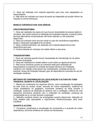 3 - Deve ser realizada com material específico para isso, sem adaptações ou
improvisações.
4 - Não deve ser indicada nos casos de perda da integridade da porção inferior da
traquéia ou árvore brônquica.
MANEJO CIRÚRGICO DAS VIAS AÉREAS
CRICOTIREOIDOTOMIA
1 - Deve ser realizada nos casos em que houver necessidade de acesso rápido à
via aérea, não sendo possível a realização da intubação traqueal, e quando outras
técnicas alternativas conservadoras não forem efetivas ou não estiverem
disponíveis.
2 - Deve ser indicada como recurso inicial no caso de insuficiência respiratória
devido a obstrução supraglótica da via aérea.
3 - Deve, preferencialmente, ser realizada com material disponível em kits
específicos para isso.
4 - Contra-indicada em crianças com idade inferior a seis anos.
TRAQUEOSTOMIA
1 - Deve ser indicada quando houver necessidade de manutenção de via aérea
por tempo prolongado.
2 - Deve ser realizada em caráter eletivo e com todos os rigores da técnica.
3 - Não houve consenso quanto ao momento ideal para realização da
traqueostomia no paciente na unidade de terapia intensiva em ventilação
mecânica. Em relação a isto devem ser considerados: condição clínica do
paciente, tempo de intubação traqueal, grau de dependência e previsão de uso de
ventilação mecânica.
MÉTODOS DE CONFIRMAÇÃO DA LOCALIZAÇÃO E ALTURA DO TUBO
TRAQUEAL QUANTO À LOCALIZAÇÃO
1 - Basear-se inicialmente em aspectos clínicos, como visualização da passagem
do tubo entre as cordas vocais, ausculta de ruídos respiratórios, ausência de
ruídos ventilatórios no epigástrio, movimento simétrico do tórax durante a
ventilação, ausência de distensão do abdome com a ventilação, melhora de uma
hipoxemia porventura existente com a instituição da ventilação, presença de
condensação de ar no tubo durante a expiração.
2 - Métodos auxiliares devem ser empregados quando disponíveis: detecção do
CO2 exalado pela capnografia e capnometria, fibrobroncoscopia, pêra auto-
insuflável.
QUANTO À ALTURA
1 - Considerar inicialmente a visualização de movimentos e a ausculta de ruídos
respiratórios, de forma simétrica em ambos os hemitóraces.
147
 