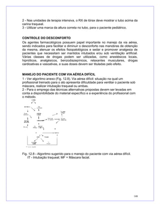 2 - Nas unidades de terapia intensiva, o RX de tórax deve mostrar o tubo acima da
carina traqueal.
3 - Utilizar uma marca da altura correta no tubo, para o paciente pediátrico.
CONTROLE DO DESCONFORTO
Os agentes farmacológicos possuem papel importante no manejo da via aérea,
sendo indicados para facilitar e diminuir o desconforto nas manobras de obtenção
da mesma, atenuar os efeitos fisiopatológicos e sedar e promover analgesia de
pacientes que necessitam ser mantidos intubados e/ou sob ventilação artificial.
Várias classes de drogas podem ser utilizadas, como anestésicos locais,
hipnóticos, analgésicos, benzodiazepínicos, relaxantes musculares, drogas
cardioativas e vasoativas, e suas doses devem ser tituladas pelo efeito.
MANEJO DO PACIENTE COM VIA AÉREA DIFÍCIL
1 - Ver algoritmo anexo (Fig. 12.8). Via aérea difícil: situação na qual um
profissional treinado para o ato apresenta dificuldade para ventilar o paciente sob
máscara, realizar intubação traqueal ou ambas.
2 - Para o emprego das técnicas alternativas propostas devem ser levadas em
conta a disponibilidade do material específico e a experiência do profissional com
o método.
Fig. 12.8 - Algoritmo sugerido para o manejo do paciente com via aérea difícil.
IT - Intubação traqueal; MF = Máscara facial.
148
 