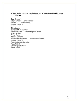 1. INDICAÇÃO DE VENTILAÇÃO MECÂNICA INVASIVA COM PRESSÃO
POSITIVA
Coordenador
Sérgio Saldanha Menna Barreto
Relator Colaboradores
Nivaldo Filgueiras
Discutidores
Jamocyr Moura Marinho
Rosângela Melo Aírton Stingellin Crespo
Analuce Góes
Arthur Vianna
Adriana Carvalho
Eduardo O. Fernandes José Eduardo Castro
Nivaldo Filgueiras
Paulo Roberto A. Carvalho
Rose Plotinik
Silvia Regina R. Vieira
Jaime Veras
15
 