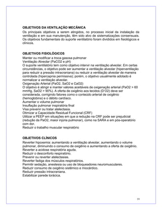 OBJETIVOS DA VENTILAÇÃO MECÂNICA
Os principais objetivos a serem atingidos, no processo inicial da instalação da
ventilação e em sua manutenção, têm sido alvo de sistematizações consensuais.
Os objetivos fundamentais do suporte ventilatório foram divididos em fisiológicos e
clínicos.
OBJETIVOS FISIOLÓGICOS
Manter ou modificar a troca gasosa pulmonar
Ventilação Alveolar (PaCO2 e pH)
O suporte ventilatório tem como objetivo intervir na ventilação alveolar. Em certas
circunstâncias, o objetivo pode ser aumentar a ventilação alveolar (hiperventilação
para reduzir a pressão intracraniana) ou reduzir a ventilação alveolar de maneira
controlada (hipercapnia permissiva); porém, o objetivo usualmente adotado é
normalizar a ventilação alveolar.
Oxigenação Arterial (PaO2, SaO2 e CaO2)
O objetivo é atingir e manter valores aceitáveis de oxigenação arterial (PaO2 > 60
mmHg, SaO2 > 90%). A oferta de oxigênio aos tecidos (D’O2) deve ser
considerada, corrigindo fatores como o conteúdo arterial de oxigênio
(hemoglobina) e o débito cardíaco.
Aumentar o volume pulmonar
Insuflação pulmonar inspiratória final
Visa prevenir ou tratar atelectasia.
Otimizar a Capacidade Residual Funcional (CRF)
Utilizar a PEEP em situações em que a redução na CRF pode ser prejudicial
(redução da PaO2, maior injúria pulmonar), como na SARA e em pós-operatório
com dor.
Reduzir o trabalho muscular respiratório
OBJETIVOS CLÍNICOS
Reverter hipoxemia: aumentando a ventilação alveolar, aumentando o volume
pulmonar, diminuindo o consumo de oxigênio e aumentando a oferta de oxigênio.
Reverter a acidose respiratória aguda.
Reduzir o desconforto respiratório.
Prevenir ou reverter atelectasias.
Reverter fadiga dos músculos respiratórios.
Permitir sedação, anestesia ou uso de bloqueadores neuromusculares.
Reduzir consumo de oxigênio sistêmico e miocárdico.
Reduzir pressão intracraniana.
Estabilizar parede torácica.
19
 