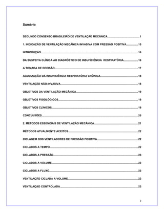 Sumário
SEGUNDO CONSENSO BRASILEIRO DE VENTILAÇÃO MECÂNICA..........................................1
1. INDICAÇÃO DE VENTILAÇÃO MECÂNICA INVASIVA COM PRESSÃO POSITIVA...............15
INTRODUÇÃO.................................................................................................................................16
DA SUSPEITA CLÍNICA AO DIAGNÓSTICO DE INSUFICIÊNCIA RESPIRATÓRIA...................16
A TOMADA DE DECISÃO...............................................................................................................17
AGUDIZAÇÃO DA INSUFICIÊNCIA RESPIRATÓRIA CRÔNICA..................................................18
VENTILAÇÃO NÃO-INVASIVA.......................................................................................................18
OBJETIVOS DA VENTILAÇÃO MECÂNICA..................................................................................19
OBJETIVOS FISIOLÓGICOS..........................................................................................................19
OBJETIVOS CLÍNICOS...................................................................................................................19
CONCLUSÕES................................................................................................................................20
2. MÉTODOS ESSENCIAIS DE VENTILAÇÃO MECÂNICA..........................................................21
MÉTODOS ATUALMENTE ACEITOS.............................................................................................22
CICLAGEM DOS VENTILADORES DE PRESSÃO POSITIVA.......................................................22
CICLADOS A TEMPO.....................................................................................................................22
CICLADOS A PRESSÃO.................................................................................................................23
CICLADOS A VOLUME...................................................................................................................23
CICLADOS A FLUXO......................................................................................................................23
VENTILAÇÃO CICLADA A VOLUME.............................................................................................23
VENTILAÇÃO CONTROLADA........................................................................................................23
2
 