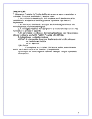 CONCLUSÕES
O II Consenso Brasileiro de Ventilação Mecânica resume as recomendações e
indicações do suporte ventilatório do seguinte modo:
1. Importância da conceituação mais ampla de insuficiência respiratória
(considerando a oxigenação tecidual) para que o paciente seja abordado
amplamente.
2. Na indicação, considerar a evolução das manifestações clínicas e da
monitoração dos parâmetros fisiológicos.
3. A ventilação mecânica deve ser precoce e essencialmente baseada nas
manifestações clínicas do paciente.
4. Os parâmetros considerados de maior aplicabilidade e os indicadores da
falência ventilatória são PaO2, PaCO2, P(A-a)O2 e PaO2/FIO2.
5. Indicações da ventilação mecânica
a) IResA já estabelecida, decorrente de alterações da função pulmonar:
da mecânica ventilatória;
da troca gasosa.
b) Profilática
Conseqüente às condições clínicas que podem potencialmente
levar à insuficiência respiratória. Exemplo: pós-operatório.
c) Disfunção em outros órgãos e sistemas: Exemplo: choque, hipertensão
intracraniana.
20
 