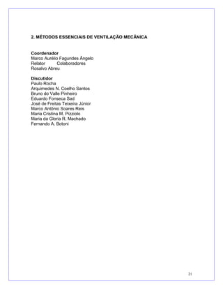 2. MÉTODOS ESSENCIAIS DE VENTILAÇÃO MECÂNICA
Coordenador
Marco Aurélio Fagundes Ângelo
Relator Colaboradores
Rosalvo Abreu
Discutidor
Paulo Rocha
Arquimedes N. Coelho Santos
Bruno do Valle Pinheiro
Eduardo Fonseca Sad
José de Freitas Teixeira Júnior
Marco Antônio Soares Reis
Maria Cristina M. Pizziolo
Maria da Gloria R. Machado
Fernando A. Botoni
21
 