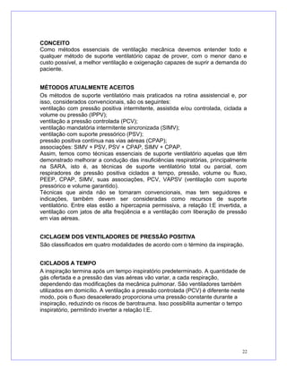 CONCEITO
Como métodos essenciais de ventilação mecânica devemos entender todo e
qualquer método de suporte ventilatório capaz de prover, com o menor dano e
custo possível, a melhor ventilação e oxigenação capazes de suprir a demanda do
paciente.
MÉTODOS ATUALMENTE ACEITOS
Os métodos de suporte ventilatório mais praticados na rotina assistencial e, por
isso, considerados convencionais, são os seguintes:
ventilação com pressão positiva intermitente, assistida e/ou controlada, ciclada a
volume ou pressão (IPPV);
ventilação a pressão controlada (PCV);
ventilação mandatória intermitente sincronizada (SIMV);
ventilação com suporte pressórico (PSV);
pressão positiva contínua nas vias aéreas (CPAP);
associações: SIMV + PSV, PSV + CPAP, SIMV + CPAP.
Assim, temos como técnicas essenciais de suporte ventilatório aquelas que têm
demonstrado melhorar a condução das insuficiências respiratórias, principalmente
na SARA, isto é, as técnicas de suporte ventilatório total ou parcial, com
respiradores de pressão positiva ciclados a tempo, pressão, volume ou fluxo,
PEEP, CPAP, SIMV, suas associações, PCV, VAPSV (ventilação com suporte
pressórico e volume garantido).
Técnicas que ainda não se tornaram convencionais, mas tem seguidores e
indicações, também devem ser consideradas como recursos de suporte
ventilatório. Entre elas estão a hipercapnia permissiva, a relação I:E invertida, a
ventilação com jatos de alta freqüência e a ventilação com liberação de pressão
em vias aéreas.
CICLAGEM DOS VENTILADORES DE PRESSÃO POSITIVA
São classificados em quatro modalidades de acordo com o término da inspiração.
CICLADOS A TEMPO
A inspiração termina após um tempo inspiratório predeterminado. A quantidade de
gás ofertada e a pressão das vias aéreas vão variar, a cada respiração,
dependendo das modificações da mecânica pulmonar. São ventiladores também
utilizados em domicílio. A ventilação a pressão controlada (PCV) é diferente neste
modo, pois o fluxo desacelerado proporciona uma pressão constante durante a
inspiração, reduzindo os riscos de barotrauma. Isso possibilita aumentar o tempo
inspiratório, permitindo inverter a relação I:E.
22
 