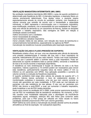 VENTILAÇÃO MANDATÓRIA INTERMITENTE (IMV, SIMV)
Na ventilação mandatória intermitente (IMV-SIMV), o grau de suporte ventilatório é
determinado pela freqüência do IMV. A intervalos regulares, o respirador libera um
volume previamente determinado. Fora destes ciclos, o paciente respira
espontaneamente através do circuito do ventilador, portanto, com freqüência e
volume corrente que variarão de acordo com a necessidade e capacidade
individuais. A SIMV representa a sincronização com o movimento inspiratório;
essa modificação, entretanto, cria a necessidade de uma modalidade de “disparo”,
seja uma válvula de demanda ou um mecanismo de flow-by. Ambas as situações
aumentam o trabalho respiratório. São vantagens do SIMV em relação à
ventilação assisto-controlada:
melhor sincronismo com o ventilador;
menor necessidade de sedação;
menor tendência a alcalose respiratória;
menor pressão média de vias aéreas, com redução dos riscos de barotrauma e
comprometimento hemodinâmico, especialmente na vigência de PEEP;
manutenção da resistência muscular possibilitada pela respiração espontânea.
VENTILAÇÃO CICLADA A FLUXO (PRESSÃO DE SUPORTE)
Modalidade ciclada a fluxo, em que, uma vez disparada pela válvula de demanda,
uma pressão predeterminada é mantida até que caia o fluxo inspiratório do
paciente, habitualmente 25% do seu valor máximo. Tende a ser muito confortável,
uma vez que o paciente detém o controle sobre o ciclo respiratório. Pode ser
adicionada ao suporte ventilatório total ou parcial (SIMV), vencendo a resistência
do tubo e do circuito durante a respiração espontânea.
A resistência ao tubo endotraqueal é função do diâmetro do tubo e do fluxo
inspiratório. Valores superiores a 10 cmH2O podem ser necessários para vencer
esta resistência, particularmente naqueles tubos de menor calibre (7 mm ou
inferior) ou em pacientes com DPOC. Sua aplicação possibilita o aumento do
volume corrente e a redução da freqüência respiratória.
O suporte ventilatório total exige altos valores de pressão de suporte (27 ± 5
cmH2O). Valores baixos aumentam o risco de colabamento alveolar. A
monitorização cuidadosa é necessária, uma vez que nem volume corrente ou
minuto são garantidos por esta modalidade. A PSV pode ser mal tolerada em
pacientes com alta resistência de vias aéreas. O seu uso em pacientes com
DPOC não diminui a auto-PEEP, a qual, por aumentar o trabalho respiratório,
pode inviabilizar o uso de PSV nestes pacientes.
Assim como ocorre na ventilação A/C e SIMV, pode ocorrer assincronia durante o
uso de PSV na modalidade total de assistência ventilatória. No momento, a PSV
não constitui uma modalidade adequada para a abordagem da insuficiência
respiratória aguda, entretanto, esforços têm sido feitos para contornar estes
problemas, para que a PSV possa ser utilizada em maior escala no futuro
(ventilação assistida proporcional e PSV com volume garantido).
PEEP Define-se como sendo a manutenção da pressão alveolar acima da pressão
atmosférica ao final da expiração. Ver subcapítulo específico.
24
 
