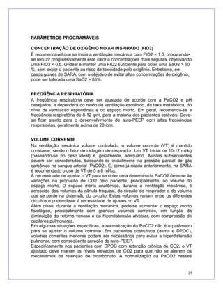 PARÂMETROS PROGRAMÁVEIS
CONCENTRAÇÃO DE OXIGÊNIO NO AR INSPIRADO (FIO2)
É recomendável que se inicie a ventilação mecânica com FIO2 = 1,0, procurando-
se reduzir progressivamente este valor a concentrações mais seguras, objetivando
uma FIO2 < 0,5. O ideal é manter uma FIO2 suficiente para obter uma SaO2 > 90
%, sem expor o paciente ao risco de toxicidade pelo oxigênio. Entretanto, em
casos graves de SARA, com o objetivo de evitar altas concentrações de oxigênio,
pode ser tolerada uma SaO2 > 85%.
FREQÜÊNCIA RESPIRATÓRIA
A freqüência respiratória deve ser ajustada de acordo com a PaCO2 e pH
desejados, e dependerá do modo de ventilação escolhido, da taxa metabólica, do
nível de ventilação espontânea e do espaço morto. Em geral, recomenda-se a
freqüência respiratória de 8-12 ipm, para a maioria dos pacientes estáveis. Deve-
se ficar atento para o desenvolvimento de auto-PEEP com altas freqüências
respiratórias, geralmente acima de 20 ipm.
VOLUME CORRENTE
Na ventilação mecânica volume controlado, o volume corrente (VT) é mantido
constante, sendo o fator de ciclagem do respirador. Um VT inicial de 10-12 ml/kg
(baseando-se no peso ideal) é, geralmente, adequado. Ajustes subseqüentes
devem ser considerados, baseando-se inicialmente na pressão parcial de gás
carbônico no sangue arterial (PaCO2). E, como já citado anteriormente, na SARA
é recomendado o uso de VT de 5 a 8 ml/kg.
A necessidade de ajustar o VT para se obter uma determinada PaCO2 deve-se às
variações na produção do CO2 pelo paciente, principalmente, no volume do
espaço morto. O espaço morto anatômico, durante a ventilação mecânica, é
acrescido dos volumes da cânula traqueal, do circuito do respirador e do volume
que se perde na distensão do circuito. Estes volumes variam entre os diferentes
circuitos e podem levar à necessidade de ajustes no VT.
Além disso, durante a ventilação mecânica, pode-se aumentar o espaço morto
fisiológico, principalmente com grandes volumes correntes, em função da
diminuição do retorno venoso e da hiperdistensão alveolar, com compressão de
capilares pulmonares.
Em algumas situações específicas, a normalização da PaCO2 não é o parâmetro
para se ajustar o volume corrente. Em pacientes obstrutivos (asma e DPOC),
volumes correntes menores podem ser necessários para evitar a hiperdistensão
pulmonar, com conseqüente geração de auto-PEEP.
Especificamente nos pacientes com DPOC com retenção crônica de CO2, o VT
ajustado deve manter os níveis elevados de CO2 para que não se alterem os
mecanismos de retenção de bicarbonato. A normalização da PaCO2 nesses
25
 