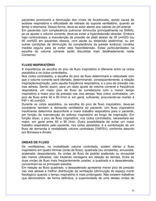 pacientes promoverá a diminuição dos níveis de bicarbonato, sendo causa de
acidose respiratória e dificuldade de retirada do suporte ventilatório, quando se
tentar o desmame. Dessa forma, deve-se estar atento aos valores do pH arterial.
Em pacientes com complacência pulmonar diminuída (principalmente na SARA),
ao se ajustar o volume corrente, deve-se evitar a hiperdistensão alveolar. Embora
haja controvérsias, a manutenção da pressão de platô abaixo de 35 cmH2O (ou
40 cmH2O em pacientes obesos, com ascite ou distensão abdominal, ou em
outras condições de diminuição da complacência da parede torácica) constitui
medida segura para se evitar esta hiperdistensão. Estas particularidades na
escolha do volume corrente serão discutidas mais detalhadamente neste
Consenso.
FLUXO INSPIRATÓRIO
A importância da escolha do pico de fluxo inspiratório é diferente entre os ciclos
assistidos e os ciclos controlados.
Nos ciclos controlados, a escolha do pico de fluxo determinará a velocidade com
que o volume corrente será ofertado, determinando, conseqüentemente, a relação
inspiração/expiração, para aquela freqüência respiratória, e o pico de pressão nas
vias aéreas. Sendo assim, para um dado ajuste de volume corrente e freqüência
respiratória, um maior pico de fluxo se correlaciona com o menor tempo
inspiratório e maior pico de pressão nas vias aéreas. Nos ciclos controlados, um
pico de fluxo entre 40 e 60 l/min é, em geral, suficiente, procurando-se manter a
PIP < 40 cmH2O.
Durante os ciclos assistidos, na escolha do pico de fluxo inspiratório, deve-se
considerar também a demanda ventilatória do paciente. Um fluxo inspiratório
insuficiente determina desconforto e maior trabalho respiratório para o paciente,
em função da manutenção do esforço inspiratório ao longo da inspiração. Em
função disso, o pico de fluxo inspiratório, nos ciclos controlados, necessitará ser
maior, em geral entre 60 e 90 l/min. Outra possibilidade de evitar um maior
trabalho respiratório pelo paciente, nos ciclos assistidos, é a combinação de um
fluxo de demanda à modalidade volume controlada (VAPSV), conforme descrito
por Bonassa e Amato.
ONDAS DE FLUXO
Os ventiladores, na modalidade volume controlado, podem ofertar o fluxo
inspiratório em quatro formas (onda de fluxo): quadrada (ou constante), sinusoidal,
acelerada, desacelerada. As ondas de fluxo de padrão acelerado ou sinusoidal
são menos utilizadas, não trazendo vantagens em relação às demais. Entre as
duas ondas de fluxo mais freqüentemente usadas, a quadrada e a desacelerada,
concentram-se os principais estudos.
Em relação ao fluxo quadrado, o desacelerado apresenta menor pico de pressão
nas vias aéreas e melhor distribuição da ventilação (diminuição do espaço morto
fisiológico) quando o tempo inspiratório é mais prolongado. Não existem trabalhos
que demonstrem, de forma definitiva, a superioridade de uma destas ondas de
26
 