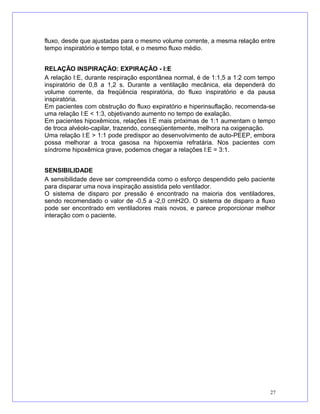 fluxo, desde que ajustadas para o mesmo volume corrente, a mesma relação entre
tempo inspiratório e tempo total, e o mesmo fluxo médio.
RELAÇÃO INSPIRAÇÃO: EXPIRAÇÃO - I:E
A relação I:E, durante respiração espontânea normal, é de 1:1,5 a 1:2 com tempo
inspiratório de 0,8 a 1,2 s. Durante a ventilação mecânica, ela dependerá do
volume corrente, da freqüência respiratória, do fluxo inspiratório e da pausa
inspiratória.
Em pacientes com obstrução do fluxo expiratório e hiperinsuflação, recomenda-se
uma relação I:E < 1:3, objetivando aumento no tempo de exalação.
Em pacientes hipoxêmicos, relações I:E mais próximas de 1:1 aumentam o tempo
de troca alvéolo-capilar, trazendo, conseqüentemente, melhora na oxigenação.
Uma relação I:E > 1:1 pode predispor ao desenvolvimento de auto-PEEP, embora
possa melhorar a troca gasosa na hipoxemia refratária. Nos pacientes com
síndrome hipoxêmica grave, podemos chegar a relações I:E = 3:1.
SENSIBILIDADE
A sensibilidade deve ser compreendida como o esforço despendido pelo paciente
para disparar uma nova inspiração assistida pelo ventilador.
O sistema de disparo por pressão é encontrado na maioria dos ventiladores,
sendo recomendado o valor de -0,5 a -2,0 cmH2O. O sistema de disparo a fluxo
pode ser encontrado em ventiladores mais novos, e parece proporcionar melhor
interação com o paciente.
27
 