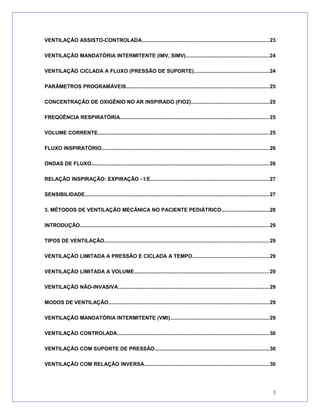 VENTILAÇÃO ASSISTO-CONTROLADA.......................................................................................23
VENTILAÇÃO MANDATÓRIA INTERMITENTE (IMV, SIMV).........................................................24
VENTILAÇÃO CICLADA A FLUXO (PRESSÃO DE SUPORTE)...................................................24
PARÂMETROS PROGRAMÁVEIS..................................................................................................25
CONCENTRAÇÃO DE OXIGÊNIO NO AR INSPIRADO (FIO2).....................................................25
FREQÜÊNCIA RESPIRATÓRIA......................................................................................................25
VOLUME CORRENTE.....................................................................................................................25
FLUXO INSPIRATÓRIO..................................................................................................................26
ONDAS DE FLUXO.........................................................................................................................26
RELAÇÃO INSPIRAÇÃO: EXPIRAÇÃO - I:E.................................................................................27
SENSIBILIDADE..............................................................................................................................27
3. MÉTODOS DE VENTILAÇÃO MECÂNICA NO PACIENTE PEDIÁTRICO.................................28
INTRODUÇÃO.................................................................................................................................29
TIPOS DE VENTILAÇÃO................................................................................................................29
VENTILAÇÃO LIMITADA A PRESSÃO E CICLADA A TEMPO....................................................29
VENTILAÇÃO LIMITADA A VOLUME............................................................................................29
VENTILAÇÃO NÃO-INVASIVA.......................................................................................................29
MODOS DE VENTILAÇÃO..............................................................................................................29
VENTILAÇÃO MANDATÓRIA INTERMITENTE (VMI)....................................................................29
VENTILAÇÃO CONTROLADA........................................................................................................30
VENTILAÇÃO COM SUPORTE DE PRESSÃO..............................................................................30
VENTILAÇÃO COM RELAÇÃO INVERSA.....................................................................................30
3
 