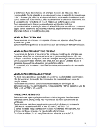 O sistema de fluxo de demanda, em crianças menores de três anos, não é
recomendado. Nesta situação, a pressão negativa que o paciente deve gerar para
obter o fluxo de gás, além de aumentar o trabalho respiratório quando comparado
com o sistema de fluxo contínuo, afeta adversamente a tolerância ao sistema. Isto
é especialmente verdadeiro em recém-nascidos e lactentes pequenos.
Com o aparecimento dos novos aparelhos de ventilação mecânica
microprocessados, a ventilação sincronizada (VMIS) pode ser utilizada como uma
opção para o tratamento do paciente pediátrico, especialmente os acionados por
diferença de fluxo e impedância torácica.
VENTILAÇÃO CONTROLADA
Recomenda-se em crianças com apnéia, choque, em algumas situações que
apresentam grave
comprometimento pulmonar e nas doenças que se beneficiam da hiperventilação.
VENTILAÇÃO COM SUPORTE DE PRESSÃO
Recomenda-se durante o “desmame” da ventilação mecânica de crianças nas
seguintes situações: no edema pulmonar de origem cardiogênica ou não, nas
doenças obstrutivas e naquelas caracterizadas por diminuição da complacência.
Em crianças com idade inferior a três anos, tem sido pouco utilizada devido à
escassez de aparelhos adequados para esta faixa etária.
É contra-indicada ou não recomendável em crianças com o estímulo respiratório
instável.
VENTILAÇÃO COM RELAÇÃO INVERSA
Na faixa etária pediátrica, os estudos prospectivos, randomizados e controlados
não demostraram diminuição da morbidade e da mortalidade com o uso da
relação inversa.
Poderia ser utilizada nas condições caracterizadas por diminuição da
complacência (SARA), com hipoxemia refratária (SaO2 < 85%), apesar do uso de
FIO2 > 0,8 e PEEP > 15 cmH2O.
HIPERCAPNIA PERMISSIVA
Recomenda-se hipercapnia permissiva na obstrução grave das vias aéreas
inferiores (asma, bronquiolite), não-responsivas ao modo convencional de
ventilação.
Recomenda-se nas doenças pulmonares com diminuição da complacência
(SARA) que necessitam de PIP > 30 a 35 cmH2O e FIO2 > 0,6.
É contra-indicada nos pacientes com risco de hipertensão intracraniana, nas
arritmias cardíacas graves e na hipertensão arterial grave.
Os níveis aceitáveis do pH sangüíneo devem situar-se acima de 7,1.
30
 