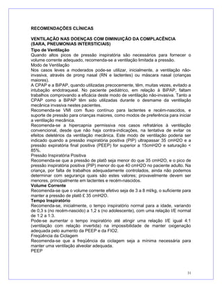 RECOMENDAÇÕES CLÍNICAS
VENTILAÇÃO NAS DOENÇAS COM DIMINUIÇÃO DA COMPLACÊNCIA
(SARA, PNEUMONIAS INTERSTICIAIS)
Tipo de Ventilação
Quando altos picos de pressão inspiratória são necessários para fornecer o
volume corrente adequado, recomenda-se a ventilação limitada a pressão.
Modo de Ventilação
Nos casos leves a moderados pode-se utilizar, inicialmente, a ventilação não-
invasiva, através de prong nasal (RN e lactentes) ou máscara nasal (crianças
maiores).
A CPAP e a BiPAP, quando utilizadas precocemente, têm, muitas vezes, evitado a
intubação endotraqueal. No paciente pediátrico, em relação à BiPAP, faltam
trabalhos comprovando a eficácia deste modo de ventilação não-invasiva. Tanto a
CPAP como a BiPAP têm sido utilizadas durante o desmame da ventilação
mecânica invasiva nestes pacientes.
Recomenda-se VMI com fluxo contínuo para lactentes e recém-nascidos, e
suporte de pressão para crianças maiores, como modos de preferência para iniciar
a ventilação mecânica.
Recomenda-se a hipercapnia permissiva nos casos refratários à ventilação
convencional, desde que não haja contra-indicações, na tentativa de evitar os
efeitos deletérios da ventilação mecânica. Este modo de ventilação poderia ser
indicado quando a pressão inspiratória positiva (PIP) ultrapassar 35 cmH2O e a
pressão expiratória final positiva (PEEP) for superior a 15cmH2O e saturação <
85%.
Pressão Inspiratória Positiva
Recomenda-se que a pressão de platô seja menor do que 35 cmH2O, e o pico de
pressão inspiratória positiva (PIP) menor do que 40 cmH2O no paciente adulto. Na
criança, por falta de trabalhos adequadamente controlados, ainda não podemos
determinar com segurança quais são estes valores; provavelmente devem ser
menores, principalmente em lactentes e recém-nascidos.
Volume Corrente
Recomenda-se que o volume corrente efetivo seja de 3 a 8 ml/kg, o suficiente para
manter a pressão de platô £ 35 cmH2O.
Tempo Inspiratório
Recomenda-se, inicialmente, o tempo inspiratório normal para a idade, variando
de 0,3 s (no recém-nascido) a 1,2 s (no adolescente), com uma relação I/E normal
de 1:2 a 1:3.
Pode-se aumentar o tempo inspiratório até atingir uma relação I/E igual 4:1
(ventilação com relação invertida) na impossibilidade de manter oxigenação
adequada pelo aumento da PEEP e da FIO2.
Freqüência da Ciclagem
Recomenda-se que a freqüência da ciclagem seja a mínima necessária para
manter uma ventilação alveolar adequada.
PEEP
31
 