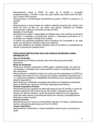 Recomenda-se iniciar a PEEP ao redor de 6 cmH2O e aumentar
progressivamente, 3 cmH2O a cada vez, para manter uma SaO2 acima de 85%,
com a menor FIO2 possível.
Recomenda-se a monitorização hemodinâmica quando a PEEP for superior a 15
cmH2O.
FIO2
Recomenda-se a menor fração de oxigênio inspirada possível para manter uma
SaO2 em torno de 89% ou, nos casos mais graves, refratários às medidas
convencionais, aceita-se uma SaO2 ao redor de 85%.
Sedação e Curarização
Recomenda-se avaliar a necessidade de sedação para maior conforto do paciente
e facilitar a ventilação, principalmente quando a hipercapnia permissiva ou a
ventilação com relação invertida forem usadas.
A maioria dos pacientes pediátricos não se beneficia da Curarização e, por esta
razão, ela raramente é utilizada nestas circunstâncias.
Nos casos refratários às medidas adotadas, deve-se considerar a possibilidade de
colocar o paciente em posição prona.
PATOLOGIAS OBSTRUTIVAS DAS VIAS AÉREAS INFERIORES (ASMA,
BRONQUIOLITE)
Tipo de Ventilação
Recomenda-se a limitada a pressão, para evitar altos picos de pressão
inspiratória.
Modo de Ventilação
Poderia ser utilizado inicialmente a CPAP nasal e, posteriormente, nos casos de
má resposta, a ventilação não-invasiva (BiPAP), porém os resultados ainda não
são conclusivos.
Recomenda-se a ventilação invasiva nos casos que não responderem à CPAP e à
ventilação não-invasiva ou nas crianças com acidose respiratória importante (pH <
7,1), hipoxemia refratária e instabilidade hemodinâmica (com intenção de reduzir o
trabalho respiratório).
Recomenda-se a ventilação mandatória intermitente com freqüência respiratória
baixa, aceitando-se o aumento da PaCO2 (hipercapnia permissiva).
Pressão Inspiratória Positiva
Recomenda-se que a pressão de platô seja menor do que 35 cmH2O, e o pico de
pressão inspiratória (PIP) menor do que 40 cmH2O, no paciente adulto. Na
criança, por falta de trabalhos, ainda não podemos determinar com segurança
quais são estes valores; provavelmente devem ser menores, principalmente em
lactentes e recém-nascidos.
Volume Corrente
Recomenda-se que o volume corrente efetivo seja de 6 a 8 ml/kg, o suficiente para
manter a pressão de platô abaixo de 30 a 35 cmH2O.
Tempo Inspiratório
Recomenda-se, inicialmente, o tempo inspiratório maior do que o normal para a
idade.
32
 