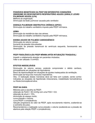 POSSÍVEIS BENEFÍCIOS DA PEEP EM DIFERENTES CONDIÇÕES
SÍNDROME DO DESCONFORTO RESPIRATÓRIO AGUDO (SARA) E LESÃO
PULMONAR AGUDA (LPA)
Melhora da oxigenação.
Diminuição da lesão pulmonar causada pelo ventilador.
DOENÇA PULMONAR OBSTRUTIVA CRÔNICA (DPOC)
Diminuição do trabalho ventilatório imposto pela PEEP intrínseca.
ASMA
Diminuição da resistência das vias aéreas.
Diminuição do trabalho ventilatório imposto pela PEEP intrínseca.
EDEMA AGUDO DE PULMÃO CARDIOGÊNICO
Diminuição do retorno venoso.
Aumento da pressão intra-alveolar.
Diminuição da pressão transmural do ventrículo esquerdo, favorecendo seu
desempenho.
PEEP FISIOLÓGICA (OU PEEP MÍNIMA APÓS INTUBAÇÃO TRAQUEAL)
Impedir o colabamento alveolar em pacientes intubados.
Valor a ser utilizado: 5 cmH2O.
EFEITOS INDESEJÁVEIS
Diminuição do retorno venoso, podendo comprometer o débito cardíaco,
principalmente em situações de hipovolemia.
Risco de hiperinsuflação em situações de ajustes inadequados da ventilação.
Diminuição da força dos músculos inspiratórios.
Obs.: A realização destas manobras deve ser feita com cuidado, sendo contra-
indicadas as situações de hipertensão intracraniana, instabilidade hemodinâmica
ou fístula broncopleural ativa.
PEEP NA SARA
Métodos para a escolha da PEEP.
obtenção de PaO2 > 60 mmHg com uma FIO2 < 0,6;
obtenção de shunt < 15%;
diminuição do espaço morto;
curva pressão x volume;
curva PEEP x complacência;
redução progressiva do valor da PEEP, após recrutamento máximo, avaliando-se
a oximetria de pulso.
Recomendamos a realização curva pressão x volume (avaliando-se a pressão de
abertura pela relação PEEP x complacência).
35
 