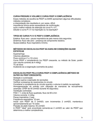 CURVA PRESSÃO X VOLUME E CURVA PEEP X COMPLACÊNCIA
Esses métodos de escolha da PEEP na SARA apresentam algumas dificuldades:
métodos complexos;
a interpretação dos resultados é, por vezes, difícil;
importância clínica ainda necessitando de confirmação;
qual o melhor método de obtenção da curva P x V?;
estudar a curva P x V na inspiração ou na expiração?
TIPOS DE CURVA P X V E PEEP X COMPLACÊNCIA
Estática: fluxo zero - pausa inspiratória de pelo menos dois segundos.
Dinâmica: fluxo não-zero - presença de componente resistivo.
Quase-estática: fluxo inspiratório mínimo.
MÉTODOS DE ESCOLHA DA PEEP NA SARA EM CONDIÇÕES QUASE
ESTÁTICAS
Superseringa
Volumes aleatórios
Fluxo contínuo (1 a 10 L/min)
Curva PEEP x complacência (ou PEEP crescente, ou método de Suter, porém
com volume corrente de 4 ml/kg)
TC de tórax
Avaliando-se a oxigenação (oximetria de pulso)
ESCOLHA DA PEEP PELA CURVA PEEP X COMPLACÊNCIA (MÉTODO DE
SUTER OU PEEP CRESCENTE)
Sedação e curarização
Posição supina e aspiração de secreções
Verificar a presença de vazamentos no circuito
Considerar a complacência do circuito quando o volume é medido na expiração
Homogeneização do pulmão com utilização de manobras de recrutamento
(exemplo: CPAP de 40 cmH2O durante 40 segundos)
Ventilação controlada
FIO2 = 1; onda de fluxo quadrada, fluxo de 60 L/min
Volume corrente: 4 ml/kg
Pausa inspiratória: 2 seg.
Freqüência respiratória: 10 rpm
Iniciar com PEEP de 5 cmH2O, com incrementos 2 cmH2O, mantendo-a
aproximadamente por 10 ciclos
Pressão de platô máxima: 45 cmH2O
A PEEP “ideal” será encontrada somando-se 2 cmH2O ao valor da PEEP que
determinou a melhor complacência;
36
 