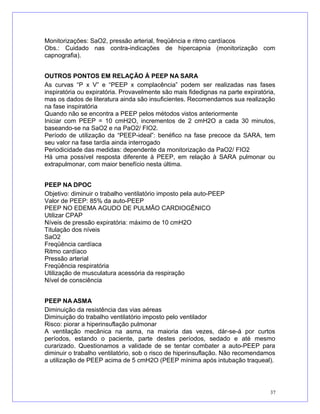 Monitorizações: SaO2, pressão arterial, freqüência e ritmo cardíacos
Obs.: Cuidado nas contra-indicações de hipercapnia (monitorização com
capnografia).
OUTROS PONTOS EM RELAÇÃO À PEEP NA SARA
As curvas “P x V” e “PEEP x complacência” podem ser realizadas nas fases
inspiratória ou expiratória. Provavelmente são mais fidedignas na parte expiratória,
mas os dados de literatura ainda são insuficientes. Recomendamos sua realização
na fase inspiratória
Quando não se encontra a PEEP pelos métodos vistos anteriormente
Iniciar com PEEP = 10 cmH2O, incrementos de 2 cmH2O a cada 30 minutos,
baseando-se na SaO2 e na PaO2/ FIO2.
Período de utilização da “PEEP-ideal”: benéfico na fase precoce da SARA, tem
seu valor na fase tardia ainda interrogado
Periodicidade das medidas: dependente da monitorização da PaO2/ FIO2
Há uma possível resposta diferente à PEEP, em relação à SARA pulmonar ou
extrapulmonar, com maior benefício nesta última.
PEEP NA DPOC
Objetivo: diminuir o trabalho ventilatório imposto pela auto-PEEP
Valor de PEEP: 85% da auto-PEEP
PEEP NO EDEMA AGUDO DE PULMÃO CARDIOGÊNICO
Utilizar CPAP
Níveis de pressão expiratória: máximo de 10 cmH2O
Titulação dos níveis
SaO2
Freqüência cardíaca
Ritmo cardíaco
Pressão arterial
Freqüência respiratória
Utilização de musculatura acessória da respiração
Nível de consciência
PEEP NA ASMA
Diminuição da resistência das vias aéreas
Diminuição do trabalho ventilatório imposto pelo ventilador
Risco: piorar a hiperinsuflação pulmonar
A ventilação mecânica na asma, na maioria das vezes, dár-se-á por curtos
períodos, estando o paciente, parte destes períodos, sedado e até mesmo
curarizado. Questionamos a validade de se tentar combater a auto-PEEP para
diminuir o trabalho ventilatório, sob o risco de hiperinsuflação. Não recomendamos
a utilização de PEEP acima de 5 cmH2O (PEEP mínima após intubação traqueal).
37
 