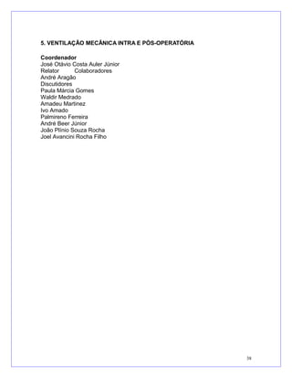 5. VENTILAÇÃO MECÂNICA INTRA E PÓS-OPERATÓRIA
Coordenador
José Otávio Costa Auler Júnior
Relator Colaboradores
André Aragão
Discutidores
Paula Márcia Gomes
Waldir Medrado
Amadeu Martinez
Ivo Amado
Palmireno Ferreira
André Beer Júnior
João Plínio Souza Rocha
Joel Avancini Rocha Filho
38
 