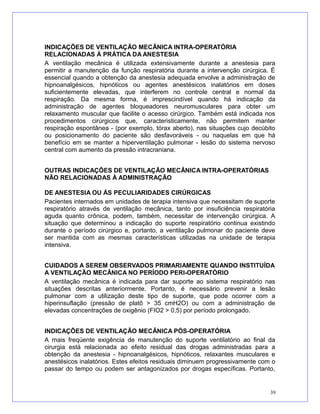 INDICAÇÕES DE VENTILAÇÃO MECÂNICA INTRA-OPERATÓRIA
RELACIONADAS À PRÁTICA DA ANESTESIA
A ventilação mecânica é utilizada extensivamente durante a anestesia para
permitir a manutenção da função respiratória durante a intervenção cirúrgica. É
essencial quando a obtenção da anestesia adequada envolve a administração de
hipnoanalgésicos, hipnóticos ou agentes anestésicos inalatórios em doses
suficientemente elevadas, que interferem no controle central e normal da
respiração. Da mesma forma, é imprescindível quando há indicação da
administração de agentes bloqueadores neuromusculares para obter um
relaxamento muscular que facilite o acesso cirúrgico. Também está indicada nos
procedimentos cirúrgicos que, caracteristicamente, não permitem manter
respiração espontânea - (por exemplo, tórax aberto), nas situações cujo decúbito
ou posicionamento do paciente são desfavoráveis - ou naquelas em que há
benefício em se manter a hiperventilação pulmonar - lesão do sistema nervoso
central com aumento da pressão intracraniana.
OUTRAS INDICAÇÕES DE VENTILAÇÃO MECÂNICA INTRA-OPERATÓRIAS
NÃO RELACIONADAS À ADMINISTRAÇÃO
DE ANESTESIA OU ÀS PECULIARIDADES CIRÚRGICAS
Pacientes internados em unidades de terapia intensiva que necessitam de suporte
respiratório através de ventilação mecânica, tanto por insuficiência respiratória
aguda quanto crônica, podem, também, necessitar de intervenção cirúrgica. A
situação que determinou a indicação do suporte respiratório continua existindo
durante o período cirúrgico e, portanto, a ventilação pulmonar do paciente deve
ser mantida com as mesmas características utilizadas na unidade de terapia
intensiva.
CUIDADOS A SEREM OBSERVADOS PRIMARIAMENTE QUANDO INSTITUÍDA
A VENTILAÇÃO MECÂNICA NO PERÍODO PERI-OPERATÓRIO
A ventilação mecânica é indicada para dar suporte ao sistema respiratório nas
situações descritas anteriormente. Portanto, é necessário prevenir a lesão
pulmonar com a utilização deste tipo de suporte, que pode ocorrer com a
hiperinsuflação (pressão de platô > 35 cmH2O) ou com a administração de
elevadas concentrações de oxigênio (FIO2 > 0,5) por período prolongado.
INDICAÇÕES DE VENTILAÇÃO MECÂNICA PÓS-OPERATÓRIA
A mais freqüente exigência de manutenção do suporte ventilatório ao final da
cirurgia está relacionada ao efeito residual das drogas administradas para a
obtenção da anestesia - hipnoanalgésicos, hipnóticos, relaxantes musculares e
anestésicos inalatórios. Estes efeitos residuais diminuem progressivamente com o
passar do tempo ou podem ser antagonizados por drogas específicas. Portanto,
39
 