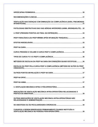 HIPERCAPNIA PERMISSIVA..........................................................................................................30
RECOMENDAÇÕES CLÍNICAS......................................................................................................31
VENTILAÇÃO NAS DOENÇAS COM DIMINUIÇÃO DA COMPLACÊNCIA (SARA, PNEUMONIAS
INTERSTICIAIS)..............................................................................................................................31
PATOLOGIAS OBSTRUTIVAS DAS VIAS AÉREAS INFERIORES (ASMA, BRONQUIOLITE)...32
4. PEEP (PRESSÃO POSITIVA AO FINAL DA EXPIRAÇÃO).......................................................34
PEEP FISIOLÓGICA (OU PEEP MÍNIMA APÓS INTUBAÇÃO TRAQUEAL)................................35
EFEITOS INDESEJÁVEIS...............................................................................................................35
PEEP NA SARA...............................................................................................................................35
CURVA PRESSÃO X VOLUME E CURVA PEEP X COMPLACÊNCIA.........................................36
TIPOS DE CURVA P X V E PEEP X COMPLACÊNCIA.................................................................36
MÉTODOS DE ESCOLHA DA PEEP NA SARA EM CONDIÇÕES QUASE ESTÁTICAS.............36
ESCOLHA DA PEEP PELA CURVA PEEP X COMPLACÊNCIA (MÉTODO DE SUTER OU PEEP
CRESCENTE)..................................................................................................................................36
OUTROS PONTOS EM RELAÇÃO À PEEP NA SARA..................................................................37
PEEP NA DPOC..............................................................................................................................37
PEEP NA ASMA..............................................................................................................................37
5. VENTILAÇÃO MECÂNICA INTRA E PÓS-OPERATÓRIA.........................................................38
INDICAÇÕES DE VENTILAÇÃO MECÂNICA INTRA-OPERATÓRIA RELACIONADAS À
PRÁTICA DA ANESTESIA..............................................................................................................39
OUTRAS INDICAÇÕES DE VENTILAÇÃO MECÂNICA INTRA-OPERATÓRIAS NÃO
RELACIONADAS À ADMINISTRAÇÃO..........................................................................................39
DE ANESTESIA OU ÀS PECULIARIDADES CIRÚRGICAS..........................................................39
CUIDADOS A SEREM OBSERVADOS PRIMARIAMENTE QUANDO INSTITUÍDA A
VENTILAÇÃO MECÂNICA NO PERÍODO PERI-OPERATÓRIO....................................................39
4
 