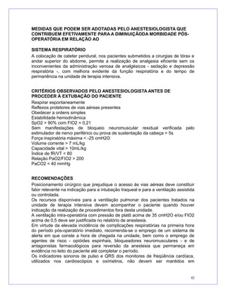 MEDIDAS QUE PODEM SER ADOTADAS PELO ANESTESIOLOGISTA QUE
CONTRIBUEM EFETIVAMENTE PARA A DIMINUIÇÃODA MORBIDADE PÓS-
OPERATÓRIA EM RELAÇÃO AO
SISTEMA RESPIRATÓRIO
A colocação de cateter peridural, nos pacientes submetidos a cirurgias de tórax e
andar superior do abdome, permite a realização de analgesia eficiente sem os
inconvenientes da administração venosa de analgésicos - sedação e depressão
respiratória -, com melhora evidente da função respiratória e do tempo de
permanência na unidade de terapia intensiva.
CRITÉRIOS OBSERVADOS PELO ANESTESIOLOGISTA ANTES DE
PROCEDER À EXTUBAÇÃO DO PACIENTE
Respirar espontaneamente
Reflexos protetores de vias aéreas presentes
Obedecer a ordens simples
Estabilidade hemodinâmica
SpO2 > 90% com FIO2 = 0,21
Sem manifestações de bloqueio neuromuscular residual verificada pelo
estimulador de nervo periférico ou prova de sustentação da cabeça > 5s
Força inspiratória máxima < -25 cmH2O
Volume corrente > 7 mL/kg
Capacidade vital > 10mL/kg
Índice de fR/VT < 80
Relação PaO2/FIO2 > 200
PaCO2 < 40 mmHg
RECOMENDAÇÕES
Posicionamento cirúrgico que prejudique o acesso às vias aéreas deve constituir
fator relevante na indicação para a intubação traqueal e para a ventilação assistida
ou controlada.
Os recursos disponíveis para a ventilação pulmonar dos pacientes tratados na
unidade de terapia intensiva devem acompanhar o paciente quando houver
indicação da realização de procedimentos fora desta unidade.
A ventilação intra-operatória com pressão de platô acima de 35 cmH2O e/ou FIO2
acima de 0,5 deve ser justificada no relatório de anestesia.
Em virtude da elevada incidência de complicações respiratórias na primeira hora
do período pós-operatório imediato, recomenda-se o emprego de um sistema de
alerta em que conste a hora de chegada na unidade, bem como o emprego de
agentes de risco - opióides espinhais, bloqueadores neuromusculares - e de
antagonistas farmacológicos para reversão da anestesia que permaneça em
evidência no leito do paciente até completar o período.
Os indicadores sonoros de pulso e QRS dos monitores de freqüência cardíaca,
utilizados nos cardioscópios e oxímetros, não devem ser mantidos em
42
 