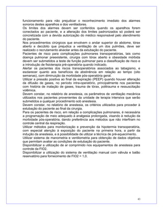 funcionamento para não prejudicar o reconhecimento imediato dos alarmes
sonoros destes aparelhos e dos ventiladores.
Os limites dos alarmes devem ser conferidos quando os aparelhos forem
conectados ao paciente, e a alteração dos limites padronizados só poderá ser
concretizada com a devida autorização do médico responsável pelo atendimento
do paciente.
Nos procedimentos cirúrgicos que envolvem o andar superior do abdome, tórax
aberto e decúbito que prejudica a ventilação de um dos pulmões, deve ser
realizado o recrutamento alveolar antes da extubação do paciente.
Pacientes de risco para complicações pulmonares transoperatórias, tais como
doença pulmonar preexistente, cirurgia com tórax aberto e obesidade mórbida
devem ser submetidos a teste de função pulmonar para a classificação de risco e
a introdução de fisioterapia pré-operatória quando indicado.
Alertar os pacientes dos riscos transoperatórios associados ao tabagismo, e
esclarecer quanto aos benefícios da abstinência em relação ao tempo (oito
semanas), com diminuição da morbidade pós-operatória geral.
Utilizar a pressão positiva ao final da expiração (PEEP) quando houver alteração
da difusão de gases, no período intra-operatório, principalmente nos pacientes
com história de inalação de gases, trauma de tórax, politrauma e ressuscitação
volêmica.
Devem constar, no relatório de anestesia, os parâmetros de ventilação mecânica
utilizados nos pacientes provenientes da unidade de terapia intensiva que serão
submetidos a qualquer procedimento sob anestesia.
Devem constar, no relatório de anestesia, os critérios utilizados para proceder à
extubação do paciente ao final da cirurgia.
Para os pacientes de risco, em relação a complicações pulmonares, é necessária
a programação de meio adequado à analgesia prolongada, visando à redução da
morbidade pós-operatória, dando preferência aos métodos que não interfiram no
controle central da respiração.
Utilizar métodos para monitorização e prevenção da hipotermia transoperatória,
com especial atenção à exposição do paciente na primeira hora, a partir da
indução da anestesia, e à possibilidade de utilizar a técnica de pré-aquecimento.
Utilizar sistema de manometria e ventilometria para obtenção de dados objetivos
que permitam avaliar as condições de extubação do paciente.
Disponibilizar a utilização de ar comprimido nos equipamentos de anestesia para
controle da FIO2.
Disponibilizar a utilização do sistema de ventilação manual com válvula e balão
reservatório para fornecimento de FIO2 = 1,0.
43
 