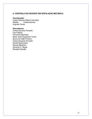 6. CONTROLE DO PACIENTE EM VENTILAÇÃO MECÂNICA
Coordenador
Carlos Roberto Ribeiro Carvalho
Relator Colaboradores
Augusto Farias
Discutidores
Carlos Eduardo Pompilio
Lea Fialkow
Fernando Machado
Maria José Figueiredo Torres
Bruno do Valle Pinheiro
Carlos Eduardo Pompilio
Daniel Deheinzelin
Denise Medeiros
Eduardo C. Meyer
Ronaldo Kairalla
44
 
