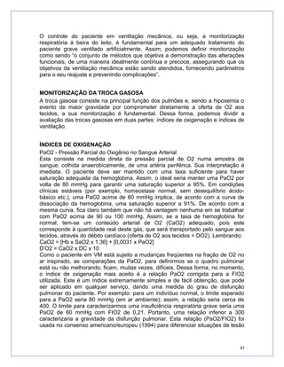 O controle do paciente em ventilação mecânica, ou seja, a monitorização
respiratória à beira do leito, é fundamental para um adequado tratamento do
paciente grave ventilado artificialmente. Assim, podemos definir monitorização
como sendo “o conjunto de métodos que objetiva a demonstração das alterações
funcionais, de uma maneira idealmente contínua e precoce, assegurando que os
objetivos da ventilação mecânica estão sendo atendidos, fornecendo parâmetros
para o seu reajuste e prevenindo complicações”.
MONITORIZAÇÃO DA TROCA GASOSA
A troca gasosa consiste na principal função dos pulmões e, sendo a hipoxemia o
evento de maior gravidade por comprometer diretamente a oferta de O2 aos
tecidos, a sua monitorização é fundamental. Dessa forma, podemos dividir a
avaliação das trocas gasosas em duas partes: índices de oxigenação e índices de
ventilação.
ÍNDICES DE OXIGENAÇÃO
PaO2 - Pressão Parcial do Oxigênio no Sangue Arterial
Esta consiste na medida direta da pressão parcial de O2 numa amostra de
sangue, colhida anaerobicamente, de uma artéria periférica. Sua interpretação é
imediata. O paciente deve ser mantido com uma taxa suficiente para haver
saturação adequada da hemoglobina. Assim, o ideal seria manter uma PaO2 por
volta de 80 mmHg para garantir uma saturação superior a 95%. Em condições
clínicas estáveis (por exemplo, homeostase normal, sem desequilíbrio ácido-
básico etc.), uma PaO2 acima de 60 mmHg implica, de acordo com a curva de
dissociação da hemoglobina, uma saturação superior a 91%. De acordo com a
mesma curva, fica claro também que não há vantagem nenhuma em se trabalhar
com PaO2 acima de 90 ou 100 mmHg. Assim, se a taxa de hemoglobina for
normal, tem-se um conteúdo arterial de O2 (CaO2) adequado, pois este
corresponde à quantidade real deste gás, que será transportado pelo sangue aos
tecidos, através do débito cardíaco (oferta de O2 aos tecidos = DO2). Lembrando:
CaO2 = [Hb x SaO2 x 1,36] + [0,0031 x PaO2]
D’O2 = CaO2 x DC x 10
Como o paciente em VM está sujeito a mudanças freqüentes na fração de O2 no
ar inspirado, as comparações da PaO2, para definirmos se o quadro pulmonar
está ou não melhorando, ficam, muitas vezes, difíceis. Dessa forma, no momento,
o índice de oxigenação mais aceito é a relação PaO2 corrigida para a FIO2
utilizada. Este é um índice extremamente simples e de fácil obtenção, que pode
ser aplicado em qualquer serviço, dando uma medida do grau de disfunção
pulmonar do paciente. Por exemplo: para um indivíduo normal, o limite esperado
para a PaO2 seria 80 mmHg (em ar ambiente); assim, a relação seria cerca de
400. O limite para caracterizarmos uma insuficiência respiratória grave seria uma
PaO2 de 60 mmHg com FIO2 de 0,21. Portanto, uma relação inferior a 300
caracterizaria a gravidade da disfunção pulmonar. Esta relação (PaO2/FIO2) foi
usada no consenso americano/europeu (1994) para diferenciar situações de lesão
45
 
