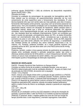pulmonar aguda (PaO2/FIO2 < 300) da síndrome do desconforto respiratório
agudo (PaO2/ FIO2 < 200).
Oximetria de Pulso
Consiste na avaliação da porcentagem de saturação da hemoglobina pelo O2.
Este método usa os princípios da espectrofotometria (absorção de luz num
comprimento de onda específico) para o fornecimento dos resultados. É uma
técnica bastante útil e que vem sendo cada vez mais aplicada, pois não é invasiva,
fornecendo informações continuamente, cujo preço vem se tornando acessível nos
últimos anos. Tem uma excelente correlação com os resultados obtidos através da
gasometria arterial, mesmo em situações de hipotermia, débito cardíaco baixo e
hipotensão arterial, desde que o sinal se mantenha adequado. Em algumas
condições, como hiperpigmentação da pele, uso de esmaltes, metemoglobinemia
etc., seu resultado deve ser analisado criteriosamente. Porém, em condições que
levam à queda da saturação, principalmente abaixo de 75%, os dados fornecidos
podem ser anormalmente mais altos. Assim, considera-se que a acurácia dos
oxímetros de pulso é ruim abaixo de 80% de saturação. Acima de 90% depende
do aparelho que está sendo utilizado. Em termos de segurança, a variabilidade
das medidas (limites de confiança dos vários sistemas disponíveis) é de, no
máximo, 4%. Portanto, podemos acreditar, se o nosso paciente mantiver uma
oximetria acima de 95%, que ele deve estar com uma PaO2 acima de 60 mmHg.
Outros Índices
Podemos, também, avaliar a troca gasosa através de parâmetros de avaliação da
relação entre ventilação alveolar e perfusão sangüínea capilar, tais como a
diferença alvéolo-arterial de O2 [P(A-a)O2] e o shunt intrapulmonar (Q’s/Q’t). São
índices um pouco mais complexos de serem obtidos, mas que trazem importantes
informações quanto à fisiopatologia da disfunção respiratória.
ÍNDICES DE VENTILAÇÃO
PaCO2 - Pressão Parcial do Gás Carbônico no Sangue Arterial
Consiste na melhor forma de se avaliar a ventilação alveolar, uma vez que a
PaCO2 é determinada pelo nível de ventilação alveolar (V’ A) para um dado nível
de produção de CO2 (V’CO2), de acordo com a equação:
V’CO2 = V’A x PaCO2
Assim, nota-se uma relação direta entre a produção de gás carbônico e a PaCO2,
e uma relação inversa entre esta e a ventilação alveolar. Portanto, podemos dizer
que, quando a PaCO2 se eleva, o paciente está hipoventilando, e vice-versa.
Como a V’A depende de vários fatores (volume corrente [VT], espaço morto [VD] e
freqüência respiratória [fR], podemos, através da análise desses parâmetros,
definir a melhor forma de intervir na ventilação, estando o paciente em respiração
artificial:
V’A = (VT - VD) x fR
Capnografia
Através de um analisador contínuo de CO2 adaptado à cânula de intubação do
paciente, é possível obter o valor da PCO2 no ar exalado ao final da expiração
(PetCO2). É possível, ainda, o registro gráfico da curva de CO2 em função do
tempo (durante todo o ciclo respiratório), chamado capnograma. Este define
46
 