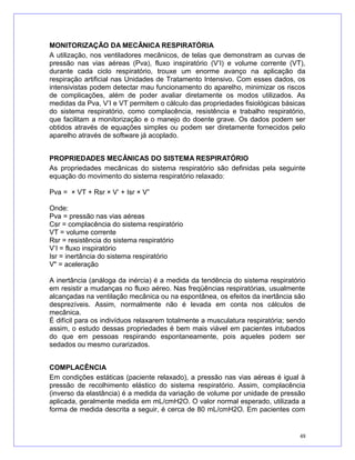 MONITORIZAÇÃO DA MECÂNICA RESPIRATÓRIA
A utilização, nos ventiladores mecânicos, de telas que demonstram as curvas de
pressão nas vias aéreas (Pva), fluxo inspiratório (V’I) e volume corrente (VT),
durante cada ciclo respiratório, trouxe um enorme avanço na aplicação da
respiração artificial nas Unidades de Tratamento Intensivo. Com esses dados, os
intensivistas podem detectar mau funcionamento do aparelho, minimizar os riscos
de complicações, além de poder avaliar diretamente os modos utilizados. As
medidas da Pva, V’I e VT permitem o cálculo das propriedades fisiológicas básicas
do sistema respiratório, como complacência, resistência e trabalho respiratório,
que facilitam a monitorização e o manejo do doente grave. Os dados podem ser
obtidos através de equações simples ou podem ser diretamente fornecidos pelo
aparelho através de software já acoplado.
PROPRIEDADES MECÂNICAS DO SISTEMA RESPIRATÓRIO
As propriedades mecânicas do sistema respiratório são definidas pela seguinte
equação do movimento do sistema respiratório relaxado:
Pva = × VT + Rsr × V’ + Isr × V”
Onde:
Pva = pressão nas vias aéreas
Csr = complacência do sistema respiratório
VT = volume corrente
Rsr = resistência do sistema respiratório
V’I = fluxo inspiratório
Isr = inertância do sistema respiratório
V" = aceleração
A inertância (análoga da inércia) é a medida da tendência do sistema respiratório
em resistir a mudanças no fluxo aéreo. Nas freqüências respiratórias, usualmente
alcançadas na ventilação mecânica ou na espontânea, os efeitos da inertância são
desprezíveis. Assim, normalmente não é levada em conta nos cálculos de
mecânica.
É difícil para os indivíduos relaxarem totalmente a musculatura respiratória; sendo
assim, o estudo dessas propriedades é bem mais viável em pacientes intubados
do que em pessoas respirando espontaneamente, pois aqueles podem ser
sedados ou mesmo curarizados.
COMPLACÊNCIA
Em condições estáticas (paciente relaxado), a pressão nas vias aéreas é igual à
pressão de recolhimento elástico do sistema respiratório. Assim, complacência
(inverso da elastância) é a medida da variação de volume por unidade de pressão
aplicada, geralmente medida em mL/cmH2O. O valor normal esperado, utilizada a
forma de medida descrita a seguir, é cerca de 80 mL/cmH2O. Em pacientes com
48
 