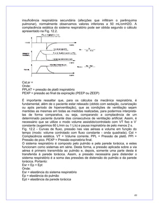 insuficiência respiratória secundária (afecções que infiltram o parênquima
pulmonar), normalmente observamos valores inferiores a 50 mL/cmH2O. A
complacência estática do sistema respiratório pode ser obtida segundo o cálculo
apresentado na Fig. 12.2.
Cst,sr =
Onde:
PPLAT = pressão de platô inspiratório
PEXP = pressão ao final da expiração (PEEP ou ZEEP)
É importante ressaltar que, para os cálculos da mecânica respiratória, é
fundamental, além de o paciente estar relaxado (obtido com sedação, curarização
ou após período de hiperventilação), que as condições de ventilação sejam
mantidas as mesmas em todas as medidas realizadas, para podermos interpretá-
las de forma comparativa, ou seja, comparando a complacência de um
determinado paciente durante dias consecutivos de ventilação artificial. Assim, é
necessário que se utilize o modo volume assistido/controlado com VT fixo e V’
constante (sugerimos 60 L/min ou 1 L/s) e pausa inspiratória de pelo menos 2 s.
Fig. 12.2 - Curvas de fluxo, pressão nas vias aéreas e volume em função do
tempo (modo: volume controlado com fluxo constante - onda quadrada). Cst =
Complacência estática. VT = Volume corrente. PPL = Pressão de platô. PPI =
Pressão de pico. PEXP = Pressão expiratória final.
O sistema respiratório é composto pelo pulmão e pela parede torácica, e estes
funcionam como sistemas em série. Desta forma, a pressão aplicada sobre a via
aérea é primeiro transmitida ao pulmão e, depois, somente uma parte desta é
transferida à parede torácica. Assim, a pressão necessária para distender o
sistema respiratório é a soma das pressões de distensão do pulmão e da parede
torácica. Portanto:
Esr = Ep + Ept
Onde:
Esr = elastância do sistema respiratório
Ep = elastância do pulmão
Ept = elastância da parede torácica
49
 