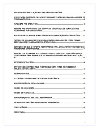 INDICAÇÕES DE VENTILAÇÃO MECÂNICA PÓS-OPERATÓRIA...............................................39
INTERVENÇÃO CIRÚRGICA EM PACIENTES SOB VENTILAÇÃO MECÂNICA NA UNIDADE DE
TERAPIA INTENSIVA......................................................................................................................40
AVALIAÇÃO PRÉ-OPERATÓRIA...................................................................................................40
MEDIDAS PRÉ-OPERATÓRIAS QUE MODIFICAM A INCIDÊNCIA DE COMPLICAÇÕES
PULMONARES PERI-OPERATÓRIAS...........................................................................................40
ATELECTASIA PULMONAR: A MAIS FREQÜENTE COMPLICAÇÃO PÓS-OPERATÓRIA........41
FATORES DE RISCO QUE DEVEM SER OBSERVADOS PARA QUE SE POSSA PREVER
COMPLICAÇÕES PULMONARES PERI-OPERATÓRIAS.............................................................41
CONDIÇÕES EM QUE O SUPORTE RESPIRATÓRIO INTRA-OPERATÓRIO PODE MODIFICAR
A MORBIDADE E MORTALIDADE.................................................................................................41
MEDIDAS QUE PODEM SER ADOTADAS PELO ANESTESIOLOGISTA QUE CONTRIBUEM
EFETIVAMENTE PARA A DIMINUIÇÃODA MORBIDADE PÓS-OPERATÓRIA EM RELAÇÃO
AO.................................................................................................................................................... 42
SISTEMA RESPIRATÓRIO.............................................................................................................42
CRITÉRIOS OBSERVADOS PELO ANESTESIOLOGISTA ANTES DE PROCEDER À
EXTUBAÇÃO DO PACIENTE.........................................................................................................42
RECOMENDAÇÕES........................................................................................................................42
6. CONTROLE DO PACIENTE EM VENTILAÇÃO MECÂNICA.....................................................44
MONITORIZAÇÃO DA TROCA GASOSA......................................................................................45
ÍNDICES DE OXIGENAÇÃO............................................................................................................45
ÍNDICES DE VENTILAÇÃO.............................................................................................................46
MONITORIZAÇÃO DA MECÂNICA RESPIRATÓRIA....................................................................48
PROPRIEDADES MECÂNICAS DO SISTEMA RESPIRATÓRIO...................................................48
COMPLACÊNCIA............................................................................................................................48
RESISTÊNCIA.................................................................................................................................50
5
 