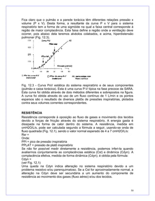 Fica claro que o pulmão e a parede torácica têm diferentes relações pressão x
volume (P x V). Desta forma, a resultante da curva P x V para o sistema
respiratório tem a forma de uma sigmóide na qual a faixa central corresponde à
região de maior complacência. Esta faixa define a região onde a ventilação deve
ocorrer, pois abaixo dela teremos alvéolos colabados, e acima, hiperdistensão
pulmonar (Fig. 12.3).
Fig. 12.3 - Curva PxV estática do sistema respiratório e de seus componentes
(pulmão e caixa torácica). Esta é uma curva P-V típica na fase precoce da SARA.
Esta curva foi obtida através de dois métodos diferentes e sobrepostos na figura.
A curva foi obtida através do uso de um fluxo contínuo de 1 L/min e os pontos
esparsos são o resultado de diversos platôs de pressões inspiratórias, plotados
contra seus volumes correntes correspondentes.
RESISTÊNCIA
Resistência corresponde à oposição ao fluxo de gases e movimento dos tecidos
devido a forças de fricção através do sistema respiratório. A energia gasta é
dissipada na forma de calor dentro do sistema. A resistência, medida em
cmH2O/L/s, pode ser calculada segundo a fórmula a seguir, usando-se onda de
fluxo quadrada (Fig. 12.1), sendo o valor normal esperado de 4 a 7 cmH2O/L/s:
Rsr =
Onde:
PPI = pico de pressão inspiratória
PPLAT = pressão de platô inspiratório
Se não for possível medir diretamente a resistência, podemos inferi-la quando
avaliarmos conjuntamente as complacências estática (Cst) e dinâmica (Cdyn). A
complacência efetiva, medida de forma dinâmica (Cdyn), é obtida pela fórmula:
Cdyn =
(ver Fig. 12.1)
Uma queda na Cdyn indica alteração no sistema respiratório devido a um
problema resistivo e/ou parenquimatoso. Se a Cst for aproximadamente normal, a
alteração na Cdyn deve ser secundária a um aumento do componente de
resistência ao movimento dos gases (fluxo aéreo) e/ou dos tecidos.
50
 