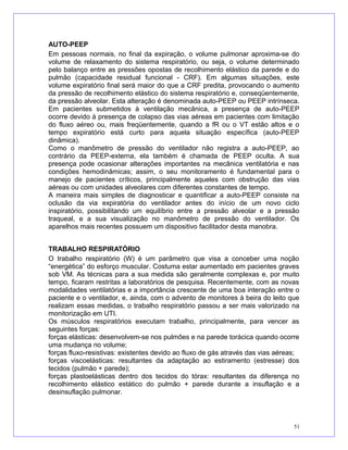 AUTO-PEEP
Em pessoas normais, no final da expiração, o volume pulmonar aproxima-se do
volume de relaxamento do sistema respiratório, ou seja, o volume determinado
pelo balanço entre as pressões opostas de recolhimento elástico da parede e do
pulmão (capacidade residual funcional - CRF). Em algumas situações, este
volume expiratório final será maior do que a CRF predita, provocando o aumento
da pressão de recolhimento elástico do sistema respiratório e, conseqüentemente,
da pressão alveolar. Esta alteração é denominada auto-PEEP ou PEEP intrínseca.
Em pacientes submetidos à ventilação mecânica, a presença de auto-PEEP
ocorre devido à presença de colapso das vias aéreas em pacientes com limitação
do fluxo aéreo ou, mais freqüentemente, quando a fR ou o VT estão altos e o
tempo expiratório está curto para aquela situação específica (auto-PEEP
dinâmica).
Como o manômetro de pressão do ventilador não registra a auto-PEEP, ao
contrário da PEEP-externa, ela também é chamada de PEEP oculta. A sua
presença pode ocasionar alterações importantes na mecânica ventilatória e nas
condições hemodinâmicas; assim, o seu monitoramento é fundamental para o
manejo de pacientes críticos, principalmente aqueles com obstrução das vias
aéreas ou com unidades alveolares com diferentes constantes de tempo.
A maneira mais simples de diagnosticar e quantificar a auto-PEEP consiste na
oclusão da via expiratória do ventilador antes do início de um novo ciclo
inspiratório, possibilitando um equilíbrio entre a pressão alveolar e a pressão
traqueal, e a sua visualização no manômetro de pressão do ventilador. Os
aparelhos mais recentes possuem um dispositivo facilitador desta manobra.
TRABALHO RESPIRATÓRIO
O trabalho respiratório (W) é um parâmetro que visa a conceber uma noção
“energética” do esforço muscular. Costuma estar aumentado em pacientes graves
sob VM. As técnicas para a sua medida são geralmente complexas e, por muito
tempo, ficaram restritas a laboratórios de pesquisa. Recentemente, com as novas
modalidades ventilatórias e a importância crescente de uma boa interação entre o
paciente e o ventilador, e, ainda, com o advento de monitores à beira do leito que
realizam essas medidas, o trabalho respiratório passou a ser mais valorizado na
monitorização em UTI.
Os músculos respiratórios executam trabalho, principalmente, para vencer as
seguintes forças:
forças elásticas: desenvolvem-se nos pulmões e na parede torácica quando ocorre
uma mudança no volume;
forças fluxo-resistivas: existentes devido ao fluxo de gás através das vias aéreas;
forças viscoelásticas: resultantes da adaptação ao estiramento (estresse) dos
tecidos (pulmão + parede);
forças plastoelásticas dentro dos tecidos do tórax: resultantes da diferença no
recolhimento elástico estático do pulmão + parede durante a insuflação e a
desinsuflação pulmonar.
51
 