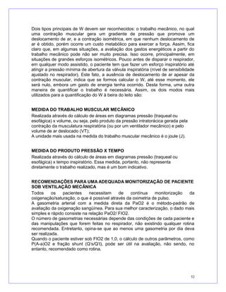 Dois tipos principais de W devem ser reconhecidos: o trabalho mecânico, no qual
uma contração muscular gera um gradiente de pressão que promove um
deslocamento de ar, e a contração isométrica, em que nenhum deslocamento de
ar é obtido, porém ocorre um custo metabólico para exercer a força. Assim, fica
claro que, em algumas situações, a avaliação dos gastos energéticos a partir do
trabalho mecânico pode não ser muito precisa. Isso ocorre, principalmente, em
situações de grandes esforços isométricos. Pouco antes de disparar o respirador,
em qualquer modo assistido, o paciente tem que fazer um esforço inspiratório até
atingir a pressão mínima de abertura da válvula inspiratória (nível de sensibilidade
ajustado no respirador). Este fato, a ausência de deslocamento de ar apesar da
contração muscular, indica que se formos calcular o W, até esse momento, ele
será nulo, embora um gasto de energia tenha ocorrido. Desta forma, uma outra
maneira de quantificar o trabalho é necessária. Assim, os dois modos mais
utilizados para a quantificação do W à beira do leito são:
MEDIDA DO TRABALHO MUSCULAR MECÂNICO
Realizada através do cálculo de áreas em diagramas pressão (traqueal ou
esofágica) x volume, ou seja, pelo produto da pressão intratorácica gerada pela
contração da musculatura respiratória (ou por um ventilador mecânico) e pelo
volume de ar deslocado (VT);
A unidade mais usada na medida do trabalho muscular mecânico é o joule (J).
MEDIDA DO PRODUTO PRESSÃO X TEMPO
Realizada através do cálculo de áreas em diagramas pressão (traqueal ou
esofágica) x tempo inspiratório. Essa medida, portanto, não representa
diretamente o trabalho realizado, mas é um bom indicativo.
RECOMENDAÇÕES PARA UMA ADEQUADA MONITORIZAÇÃO DE PACIENTE
SOB VENTILAÇÃO MECÂNICA
Todos os pacientes necessitam de contínua monitorização da
oxigenação/saturação, o que é possível através da oximetria de pulso.
A gasometria arterial com a medida direta da PaO2 é o método-padrão de
avaliação da oxigenação sangüínea. Para sua melhor caracterização, o dado mais
simples e rápido consiste na relação PaO2/ FIO2.
O número de gasometrias necessárias depende das condições de cada paciente e
das manipulações que forem feitas no respirador, não existindo qualquer rotina
recomendada. Entretanto, opina-se que ao menos uma gasometria por dia deva
ser realizada.
Quando o paciente estiver sob FIO2 de 1,0, o cálculo de outros parâmetros, como
P(A-a)O2 e fração shunt (Q’s/Q’t), pode ser útil na avaliação, não sendo, no
entanto, recomendado como rotina.
52
 