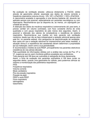 Na avaliação da ventilação alveolar, utiliza-se diretamente a PaCO2, obtida
através da gasometria arterial, associada aos dados de volume corrente e
freqüência respiratória (volume-minuto - VE). VE1 x (PaCO2)1 = VE2 x (PaCO2)2.
A capnometria acoplada à capnografia é uma técnica bastante útil, devendo ser
aplicada sempre que possível, especialmente em pacientes neurológicos ou com
hipercapnia. Recomenda-se que se disponha de, ao menos, um capnógrafo por
unidade de serviço.
A obtenção dos dados de mecânica respiratória é extremamente útil; para tanto, é
preciso ventilar em volume controlado, com fluxo constante (forma de onda
quadrada) e com pausa inspiratória de pelo menos dois segundos. Assim, é
possível a obtenção dos valores de complacência e resistência do sistema
respiratório. Recomenda-se sua medida em todo paciente sob ventilação
mecânica, desde que não se faça indispensável a sedação adicional apenas para
este fim, no paciente estável, com perspectiva de descontinuação da ventilação.
Nos casos em que a sedação adicional for imprescindível para estas medidas, a
situação clínica e a experiência dos assistentes devem determinar a propriedade
da sua realização, assim como a sua periodicidade.
É recomendada a medida da auto-PEEP, principalmente nos pacientes obstrutivos
(resistência de vias aéreas elevada).
Pela quantidade de informações obtidas com a análise das curvas de Pva, VT e
VI’, sugere-se que se usem monitores gráficos acoplados aos ventiladores.
Todo paciente sob VM deve ser submetido à radiografia de tórax diariamente.
Assim, a ficha de avaliação dos pacientes submetidos à VM deve conter os
seguintes dados, quando uma gasometria for colhida, para podermos otimizar ao
máximo a monitorização dos parâmetros respiratórios:
FIO2
Freqüência respiratória
Volume corrente
Modo ventilatório
Pico de pressão inspiratória
Pressão de platô
PEEP e auto-PEEP
Fluxo inspiratório
Hemoglobina
Gasometria.
53
 