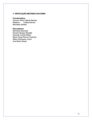 7. VENTILAÇÃO MECÂNICA NA ASMA
Coordenadora
Carmen Silvia Valente Barbas
Relatora Colaboradores
Maristela Sestelo
Discutidores
Maristela Machado
Ricardo Borges Magaldi
Eduardo Corrêa Meyer
Maria Paula Ramos Caramez
Milton Rodrigues Júnior
Ana Maria Casati
54
 