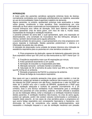 INTRODUÇÃO
A maior parte dos pacientes asmáticos apresenta sintomas leves da doença,
normalmente controlados com medicação antiinflamatória via inalatória, associada
ao uso de broncodilatador (beta-2-agonista) inalatório de demanda.
Alguns pacientes, no entanto, apresentam sintomas mais acentuados e muitas
vezes graves, constituindo a crise asmática. Esta caracteriza-se por uma
obstrução ao fluxo aéreo ocasionada por broncoespasmo, edema e inflamação da
mucosa brônquica e/ou rolhas de secreção. Dois tipos distintos de pacientes
podem apresentar crise de asma grave, com risco de vida e, muitas vezes,
necessidade de intubação e ventilação mecânica:
o paciente portador da asma lábil, o qual apresentará, após uma exposição ao
desencadeante, uma constrição da musculatura lisa dos brônquios, abrupta e
intensa, também denominada asma aguda asfixiante;
o paciente portador de asma grave, o qual apresentará uma crise progressiva com
pouca resposta à medicação. Nestes pacientes predominam o edema e a
inflamação da parede das vias aéreas.
A indicação de observação numa unidade de terapia intensiva e/ou indicação de
assistência respiratória para os pacientes em crise asmática consiste em:
1. Piora progressiva da obstrução, apesar de tratamento adequado (pico de
fluxo expiratório menor que 100 L/min ou não-mensurável ou VEF1 menor que 1,0
L).
2. Freqüência respiratória maior que 40 respirações por minuto.
3. Pulso paradoxal ascendente ou em queda.
4. Sensação de exaustão ou incapacidade para falar.
5. Alteração sensorial - confusão mental e sonolência.
6. Saturação de O2 à oximetria de pulso menor que 90% ou PaO2 menor
que 60 mmHg em ar ambiente.
7. Elevação progressiva da PaCO2 ou presença de acidemia.
8. Sinais de fadiga da musculatura respiratória.
Nos casos em que o paciente apresenta crise grave, porém mantém o nível de
consciência, poderá ser tentada a ventilação mecânica não-invasiva com o auxílio
da máscara de CPAP (sempre com alto fluxo), mantendo-se o valor da PEEP ao
redor de 5 cmH2O e/ou com o auxílio da BIPAP®, ajustando-se a IPAP para
manter ventilação adequada e conforto do paciente (normalmente 10 a 20
cmH2O). Esta é uma técnica ventilatória muito interessante para a ventilação
precoce dos pacientes em crise asmática, podendo, se bem utilizada e acoplada
ao uso de medicação efetiva, evitar a intubação e a ventilação mecânica invasiva
destes pacientes. A ventilação mecânica não-invasiva, na crise de asma aguda,
poderá ser aplicada, porém não existem estudos randomizados e controlados a
respeito deste assunto. Já nos casos de crise asmática grave e progressiva em
que ocorre fadiga respiratória com conseqüente hipercapnia e hipoxemia, com
diminuição do nível de consciência e/ou parada cardiorrespiratória, será
necessária a intubação traqueal e o uso de ventilação mecânica com pressão
55
 