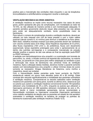 positiva para a manutenção das condições vitais enquanto o uso da terapêutica
broncodilatadora e antiinflamatória conseguirem reverter a obstrução.
VENTILAÇÃO MECÂNICA NA CRISE ASMÁTICA
A ventilação mecânica se impõe como recurso necessário nos casos de asma
grave, porém apresenta alto grau de complicações, com mortalidade ao redor de
10-15%, se não utilizada de maneira correta e com monitorização adequada. O
paciente asmático gravemente obstruído requer altas pressões nas vias aéreas
para poder ser adequadamente ventilado, tendo possibilidade maior de
barotrauma.
Para reduzir o número de complicações durante a ventilação mecânica, deverá ser
utilizado um tubo traqueal com cuff de baixa pressão e com o maior calibre
possível (cânula número 8, no mínimo) para diminuir a resistência ao fluxo aéreo.
Além disso, trabalhos recentes mostram que estes pacientes devem ser ventilados
com volume corrente baixo (5-8 ml/kg), baixa freqüência respiratória (8-12 p/min),
altos fluxos inspiratórios (100 L/min e, de preferência, fluxos com decaimento
exponencial), tempo expiratório prolongado para evitar o aprisionamento de ar
dentro dos pulmões (air-trapping) e a conseqüente manutenção da pressão
alveolar positiva e superior às das vias aéreas ao final da expiração (auto-PEEP
ou PEEP intrínseca).
A sedação com benzodiazepínicos e/ou propofol, e a curarização com brometo de
pancurônio, ou, ainda, a infusão contínua de tiopental são necessárias, na maioria
das vezes, ao paciente em crise grave para melhor adaptação ao ventilador e para
a diminuição dos riscos de barotrauma nas primeiras horas de ventilação
mecânica. Após a utilização destas medidas, devemos manter o paciente somente
sedado com benzodiazepínicos e/ou propofol, e utilizar mínimas doses de curare
somente se necessário. Drogas liberadoras de histamina, como morfina e
meperidina, devem ser evitadas.
Com a hipoventilação destes pacientes pode haver aumento da PaCO2,
aceitando-se valores um pouco mais elevados (entre 40 e 90 mmHg). Estas
condutas têm reduzido significativamente a mortalidade dos pacientes submetidos
à ventilação mecânica. Comparando-se os estudos realizados sobre ventilação
mecânica em pacientes com asma grave, durante os últimos anos, observa-se que
os autores que usaram a ventilação mecânica convencional durante 140 episódios
obtiveram uma mortalidade de 2% a 22%, enquanto os autores que utilizaram a
hipercapnia permissiva em 286 episódios obtiveram mortalidade de zero a 4%.
Assim, devido à menor mortalidade apresentada, tem-se recomendado a
hipoventilação controlada ou hipercapnia consentida (hipercapnia permissiva)
como método ventilatório de eleição para os pacientes em estado de mal asmático
submetidos à ventilação mecânica na tentativa de proteger os pulmões do
barotrauma ocasionado pela ventilação mecânica (Tabela 12.5).
56
 