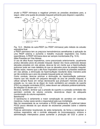 anular a PEEP intrínseca e negativar primeiro as pressões alveolares para, a
seguir, obter uma queda de pressão traqueal suficiente para disparar o aparelho;
Fig. 12.4 - Medida da auto-PEEP (ou PEEP intrínseca) pelo método da oclusão
expiratória final.
a PEEP extrínseca tem os prejuízos hemodinâmicos semelhantes à aplicação de
uma PEEP externa e aumenta o trabalho muscular respiratório nos modos
espontâneos. A PEEP intrínseca deve ser sempre monitorizada (Fig. 12.4).
Altas Pressões em Vias Aéreas
O uso de altos fluxos inspiratórios, como preconizado anteriormente, usualmente
produz elevados picos de pressão traqueal. Apesar dos riscos potenciais dessas
elevadas pressões em vias aéreas, deve-se ter em mente que a hiperinsuflação
pulmonar pode ser mais deletéria do que os elevados picos de pressão traqueal.
Muitas vezes, mesmo que o alto fluxo inspiratório aumente as pressões resistivas
em vias aéreas, a diminuição da hiperinsuflação resultante desta manobra pode
ser tão evidente que o pico de pressão traqueal pode ser reduzido.
Como conduta, deve-se priorizar a diminuição da hiperinsuflação pulmonar,
mesmo que isto resulte em pequena elevação do pico de pressão traqueal, e
utilizar sempre fluxos em rampa decrescente que produzam menores picos de
pressão ou, no caso de se dispor do modo ventilatório por pressão de suporte
(PSV) ou pressão controlada (PCV), estes devem ser utilizados preferencialmente.
As relações I:E devem ser < 1:2.
Deve-se, também, lembrar que a pressão de suporte e a pressão controlada não
permitem controle do volume corrente, devendo-se dispor de adequada
monitorização do volume expiratório.
Barotrauma
O barotrauma é certamente a maior complicação do asmático em ventilação
mecânica, muitas vezes sendo o responsável pela sua mortalidade.
Não há necessidade de se normalizar a PCO2 rapidamente. É preferível tolerar
PCO2 pouco elevada do que abusar de excessivas pressões sobre o sistema
respiratório.
Pode-se administrar bicarbonato de sódio lentamente, de forma a compensar a
acidose respiratória, até o controle adequado do broncoespasmo, embora a
administração intempestiva possa aumentar a produção de CO2 e piorar a
58
 