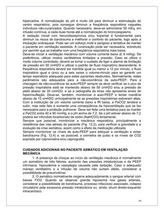hipercarbia. A normalização do pH é muito útil para diminuir a estimulação do
centro respiratório, pois consegue diminuir a freqüência respiratória naqueles
indivíduos não-curarizados. Quando necessário, deve-se administrar 50 mEq, em
infusão contínua, a cada duas horas até a normalização do broncoespasmo.
A sedação inicial com benzodiazepínicos e/ou tiopental é fundamental para
diminuir os riscos de barotrauma e melhorar o conforto do paciente, logo após a
intubação orotraqueal. Pode ser um esforço inútil e perigoso a tentativa de manter
o paciente em ventilação assistida. A curarização pode ser necessária, sobretudo
por permitir que se trabalhe com uma freqüência respiratória mais baixa.
Deve-se iniciar a ventilação mecânica com volume corrente baixo (£ 8 ml/kg). De
preferência, utilizar modos ventilatórios limitados a pressão. Caso se utilize o
modo volume controlado, deverá se tomar o cuidado de ligar o alarme de limitação
de pressão em 50 cmH2O e utilizar o padrão de fluxo inspiratório descendente. A
freqüência respiratória deverá ser mantida igual ou menor a 12 por minuto, o fluxo
inspiratório igual a cinco ou a seis vezes o volume-minuto para se garantir um
tempo expiratório adequado para estes pacientes obstruídos. Normalmente, estes
parâmetros são adequados para a não-ocorrência da auto-PEEP. Para a
checagem da não-ocorrência da auto-PEEP sempre se deve verificar se o pico de
pressão inspiratória está se mantendo abaixo de 50 cmH2O e/ou a pressão de
platô abaixo de 35 cmH2O, e se a radiografia de tórax não apresenta sinais de
hiperinsuflação. Deve-se, também, monitorizar a auto-PEEP e tentar mantê-la
abaixo de 15 cmH2O, principalmente se as pressões inspiratórias estiverem altas.
Com a instituição de um volume corrente baixo e fR baixa, a PaCO2 tenderá a
subir, mas este fato é somente uma conseqüência da hipoventilação que se faz
necessária para a proteção pulmonar. Deve ser feita uma tentativa para se manter
a PaCO2 entre 40 e 90 mmHg, e o pH acima de 7,2. Se o pH estiver abaixo de 7,2
poderá ser infundido bicarbonato de sódio (NaHCO3) lentamente.
Sempre que possível, monitorizar a mecânica respiratória, principalmente a
resistência das vias aéreas do paciente (Fig. 12.2), para verificar a gravidade e a
evolução da crise asmática, assim como o efeito da medicação utilizada.
Sempre monitorizar os níveis de auto-PEEP para adequar a ventilação e evitar
barotrauma (Fig. 12.4) e, se possível, a oximetria de pulso e os níveis de CO2
expirado por capnometria e/ou capnografia.
CUIDADOS ADICIONAIS NO PACIENTE ASMÁTICO EM VENTILAÇÃO
MECÂNICA
1. A presença de choque ao início da ventilação mecânica é normalmente
um somatório de três fatores: aumento das pressões intratorácicas e da PEEP
intrínseca, hipovolemia e vasoplegia causada pela sedação. Caso o adequado
manejo ventilatório e a infusão de volume não surtam efeito, considerar a
possibilidade de pneumotórax.
2. O asmático normalmente oxigena adequadamente o sangue arterial com
baixas FIO2. Quando se observar grande hipoxemia nos gases arteriais,
considerar a possibilidade de barotrauma, processo infeccioso associado, colapso
circulatório pela excessiva pressão intratorácica ou, ainda, shunt direito-esquerdo
intracardíaco.
59
 