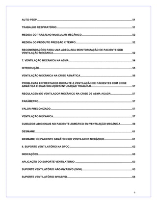 AUTO-PEEP.....................................................................................................................................51
TRABALHO RESPIRATÓRIO.........................................................................................................51
MEDIDA DO TRABALHO MUSCULAR MECÂNICO......................................................................52
MEDIDA DO PRODUTO PRESSÃO X TEMPO...............................................................................52
RECOMENDAÇÕES PARA UMA ADEQUADA MONITORIZAÇÃO DE PACIENTE SOB
VENTILAÇÃO MECÂNICA..............................................................................................................52
7. VENTILAÇÃO MECÂNICA NA ASMA........................................................................................54
INTRODUÇÃO.................................................................................................................................55
VENTILAÇÃO MECÂNICA NA CRISE ASMÁTICA........................................................................56
PROBLEMAS ENFRENTADOS DURANTE A VENTILAÇÃO DE PACIENTES COM CRISE
ASMÁTICA E SUAS SOLUÇÕES INTUBAÇÃO TRAQUEAL........................................................57
REGULAGEM DO VENTILADOR MECÂNICO NA CRISE DE ASMA AGUDA..............................57
PARÂMETRO..................................................................................................................................57
VALOR PRECONIZADO.................................................................................................................57
VENTILAÇÃO MECÂNICA..............................................................................................................57
CUIDADOS ADICIONAIS NO PACIENTE ASMÁTICO EM VENTILAÇÃO MECÂNICA................59
DESMAME.......................................................................................................................................61
DESMAME DO PACIENTE ASMÁTICO DO VENTILADOR MECÂNICO.......................................61
8. SUPORTE VENTILATÓRIO NA DPOC.......................................................................................62
INDICAÇÕES...................................................................................................................................63
APLICAÇÃO DO SUPORTE VENTILATÓRIO ...............................................................................63
SUPORTE VENTILATÓRIO NÃO-INVASIVO (SVNI)......................................................................63
SUPORTE VENTILATÓRIO INVASIVO..........................................................................................64
6
 