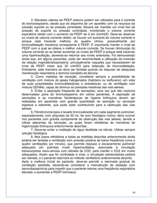 3. Elevados valores de PEEP externo podem ser utilizados para o controle
do broncoespasmo, desde que se disponha de um aparelho com os recursos da
pressão suporte ou da pressão controlada. Deverá ser mantido um nível fixo de
pressão de suporte ou pressão controlada, monitorado o volume corrente
expiratório obtido com o aumento da PEEP de 2 em 2cmH2O. Deve-se observar
os níveis de volume corrente obtido: se houver um aumento do volume corrente é
porque está havendo melhora do quadro clínico, possivelmente por
broncodilatação mecânica conseqüente à PEEP. É importante manter o nível da
PEEP com a qual se obteve o melhor volume corrente. Se houver diminuição do
volume corrente ao se tentar aumentar os níveis de PEEP é porque está havendo
uma hiperinsuflação, devendo-se retornar aos níveis anteriores. Foi demonstrado
ainda que, em alguns pacientes, pode ser recomendada a utilização da inversão
da relação inspiratória/expiratória, principalmente naqueles que necessitarem de
nível de PEEP maior que 20 cmH2O para obtenção de broncodilatação.
Entretanto, esta manobra só deve ser tentada quando se dispuser de adequada
monitoração respiratória e domínio completo da técnica.
4. Como medidas de exceção, considerar sempre a possibilidade de
ventilação com mistura de gases halogenados (halotano ou isoflurano), em vista
de suas propriedades broncodilatadoras e anestésicas, ou de ventilação com
mistura O2/hélio, capaz de diminuir as pressões resistivas das vias aéreas.
5. Evitar a aspiração freqüente de secreções, uma vez que isto costuma
desencadear piora do broncoespasmo em certos pacientes. A aspiração de
secreções e as manobras fisioterápicas de higiene brônquica devem ser
realizadas em pacientes com grande quantidade de secreção ou secreção
espessa e aderente, que pode estar contribuindo para a obstrução das vias
aéreas.
6. Fibrobroncoscopia e lavado broncoalveolar em cada segmento pulmonar,
separadamente, com alíquotas de 50 mL de soro fisiológico morno, deve ocorrer
nos pacientes com grande componente de obstrução das vias aéreas, devido a
rolhas aderentes de secreção, as quais foram refratárias às monobras de
higienização brônquica anteriormente descritas.
7. Deve-se evitar a instilação de água destilada na cânula. Utilizar sempre
solução fisiológica.
8. Nos casos refratários a todas as medidas descritas anteriormente ainda
poderá ser tentada a ventilação com pressão positiva de baixa freqüência (uma a
quatro ventilações por minuto), que permite repouso e esvaziamento pulmonar
adequado em pulmões muito hiperinsuflados, associada à circulação
extracorpórea veno-venosa com retirada de CO2, para manter o CO2 em níveis
adequados. Assim que for controlada a crise, a circulação extracorpórea poderá
ser retirada, e o paciente retornará ao método ventilatório anteriormente descrito.
Após a melhora inicial do paciente, deve-se permitir a retomada gradual da
ventilação assistida, devendo-se considerar a manutenção de sedação com
benzodiazepínicos para impedir que o paciente retome uma freqüência respiratória
elevada, e aumentar a PEEP intrínseca.
60
 