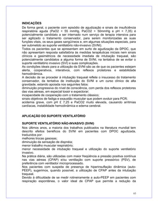 INDICAÇÕES
De forma geral, o paciente com episódio de agudização e sinais de insuficiência
respiratória aguda (PaO2 < 55 mmHg, PaCO2 > 50mmHg e pH < 7,35) é
potencialmente candidato a ser internado num serviço de terapia intensiva para
ser agilizado o tratamento conservador, para serem monitorizadas as suas
funções vitais, os seus gases sangüíneos e, em algumas situações especiais, para
ser submetido ao suporte ventilatório não-invasivo (SVNI).
Todos os pacientes que se apresentam em surto de agudização da DPOC, que
não apresentam resposta satisfatória às medidas terapêuticas iniciais nem sinais
clínicos e gasimétricos de necessidade imediata de intubação traqueal, são
potencialmente candidatos a alguma forma de SVNI, na tentativa de se evitar o
suporte ventilatório invasivo (SVI) e suas complicações.
As condições ideais para a utilização da SVNI são as de que os pacientes estejam
alerta, cooperativos, interativos, com reflexos protetores e estabilidade
hemodinâmica.
A decisão de se proceder à intubação traqueal reflete o insucesso do tratamento
conservador, da tentativa de instituição do SVNI e um curso clínico de alta
gravidade, estando apoiada nos seguintes fatos:
diminuição progressiva do nível de consciência, com perda dos reflexos protetores
das vias aéreas, em especial tossir e expectorar;
incapacidade de cooperação com o tratamento clássico;
sinais objetivos de fadiga e exaustão muscular que podem evoluir para PCR;
acidemia grave, com pH £ 7,25 e PaCO2 muito elevada, causando arritmias
cardíacas, instabilidade hemodinâmica e edema cerebral.
APLICAÇÃO DO SUPORTE VENTILATÓRIO
SUPORTE VENTILATÓRIO NÃO-INVASIVO (SVNI)
Nos últimos anos, a maioria dos trabalhos publicados na literatura mundial tem
descrito efeitos benéficos do SVNI em pacientes com DPOC agudizada,
traduzidos por:
melhores trocas gasosas;
diminuição da sensação de dispnéia;
menor trabalho muscular respiratório;
menor necessidade de intubação traqueal e utilização do suporte ventilatório
invasivo.
Na prática diária, são utilizadas com maior freqüência a pressão positiva contínua
nas vias aéreas (CPAP) e/ou ventilação com suporte pressórico (PSV), de
preferência com ventilador microprocessado.
Nos pacientes com suspeita de presença de hiperinsuflação dinâmica (auto-
PEEP), sugerimos, quando possível, a utilização de CPAP antes da intubação
traqueal.
Devido à dificuldade de se medir rotineiramente a auto-PEEP em pacientes com
respiração espontânea, o valor ideal de CPAP que permite a redução da
63
 