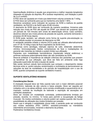 hiperinsuflação dinâmica é aquele que proporciona a melhor resposta terapêutica
(baseada na redução da dispnéia, fR e acidose respiratória), com titulação a partir
de 3 a 5 cmH2O.
A PSV deve ser ajustada em níveis que determinem volume corrente de 7 ml/kg.
A FIO2 deve ser suficiente para que se mantenha uma SaO2 > 95%.
Devemos considerar como indicador de sucesso do SVNI a melhora do padrão
ventilatório, da PaCO2 e da SaO2 após 45-60 minutos.
O desmame do SVNI deve ser conduzido de maneira cautelosa. Iniciamos pela
redução dos níveis de PSV até aquele de CPAP, que deverá ser suspenso após
um período de 120 minutos sem sinais de deterioração clínica. Caso contrário,
devemos retornar aos níveis prévios de pressão de suporte, somente reiniciando o
processo 24-36 horas depois.
O SVNI pode, também, ser utilizado como forma de suporte pós-extubação ou
como método auxiliar no processo de desmame na VMI.
A ventilação assistida ciclada a volume (VCV) pode ser utilizada alternativamente
com VT de 10 ml/kg e taxa de fluxo inspiratório de 50-60 l/min.
Problemas como aerofagia, retenção cápnica de vulto, distensão abdominal,
vômitos, broncoaspiração, lesões compressivas de face e inadaptações do
paciente são inerentes ao método e podem limitar sua utilização.
Pacientes com instabilidade hemodinâmica (hipotensão arterial sistêmica) e
arritmias cardíacas potencialmente letais não são candidatos ao SVNI.
Deve-se enfatizar a importância da seleção criteriosa dos pacientes que possam
se beneficiar da sua utilização, que deve ser feita em ambiente onde haja
adequada supervisão de toda a equipe de saúde.
Não existe nenhum estudo bem-conduzido que compare o desempenho destas
técnicas entre si, porém estudos randomizados e controlados já demonstraram as
reduções da taxa de mortalidade e do período de hospitalização com o uso de
SVNI, quando comparado ao suporte ventilatório invasivo.
SUPORTE VENTILATÓRIO INVASIVO
Considerações Gerais
A intubação traqueal deve ser feita usando tubo com o maior diâmetro possível
(8,0-9,5mm), balonete de alto volume e baixa pressão. Deve ser seguida por
cuidados com a via aérea artificial, como correta umidificação e aquecimento do ar
inspirado, controle da insuflação do balonete e aspiração de secreções em
condições assépticas.
Deve ser iniciada em modalidade controlada, preferencialmente limitada por
pressão, durante, no mínimo, 12 horas para permitir a recuperação da fadiga
muscular. Os modos controlados a volume podem ser usados quando não houver
possibilidade de utilização dos modos limitados por pressão.
Assim que é atingida a estabilidade clínica total, o paciente pode ser conduzido
aos modos assistidos (PSV, VAPSV, assistido-controlada ou mandatória
intermitente sincronizada), iniciando o desmame da prótese.
Parâmetros Ventilatórios Iniciais
64
 