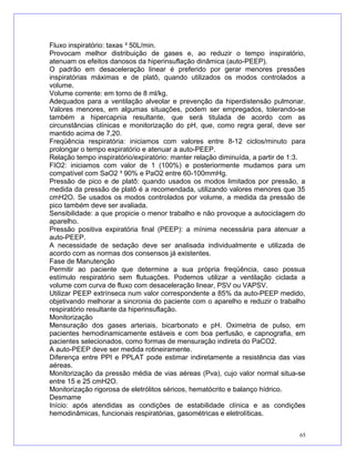 Fluxo inspiratório: taxas ³ 50L/min.
Provocam melhor distribuição de gases e, ao reduzir o tempo inspiratório,
atenuam os efeitos danosos da hiperinsuflação dinâmica (auto-PEEP).
O padrão em desaceleração linear é preferido por gerar menores pressões
inspiratórias máximas e de platô, quando utilizados os modos controlados a
volume.
Volume corrente: em torno de 8 ml/kg.
Adequados para a ventilação alveolar e prevenção da hiperdistensão pulmonar.
Valores menores, em algumas situações, podem ser empregados, tolerando-se
também a hipercapnia resultante, que será titulada de acordo com as
circunstâncias clínicas e monitorização do pH, que, como regra geral, deve ser
mantido acima de 7,20.
Freqüência respiratória: iniciamos com valores entre 8-12 ciclos/minuto para
prolongar o tempo expiratório e atenuar a auto-PEEP.
Relação tempo inspiratório/expiratório: manter relação diminuída, a partir de 1:3.
FIO2: iniciamos com valor de 1 (100%) e posteriormente mudamos para um
compatível com SaO2 ³ 90% e PaO2 entre 60-100mmHg.
Pressão de pico e de platô: quando usados os modos limitados por pressão, a
medida da pressão de platô é a recomendada, utilizando valores menores que 35
cmH2O. Se usados os modos controlados por volume, a medida da pressão de
pico também deve ser avaliada.
Sensibilidade: a que propicie o menor trabalho e não provoque a autociclagem do
aparelho.
Pressão positiva expiratória final (PEEP): a mínima necessária para atenuar a
auto-PEEP.
A necessidade de sedação deve ser analisada individualmente e utilizada de
acordo com as normas dos consensos já existentes.
Fase de Manutenção
Permitir ao paciente que determine a sua própria freqüência, caso possua
estímulo respiratório sem flutuações. Podemos utilizar a ventilação ciclada a
volume com curva de fluxo com desaceleração linear, PSV ou VAPSV.
Utilizar PEEP extrínseca num valor correspondente a 85% da auto-PEEP medido,
objetivando melhorar a sincronia do paciente com o aparelho e reduzir o trabalho
respiratório resultante da hiperinsuflação.
Monitorização
Mensuração dos gases arteriais, bicarbonato e pH. Oximetria de pulso, em
pacientes hemodinamicamente estáveis e com boa perfusão, e capnografia, em
pacientes selecionados, como formas de mensuração indireta do PaCO2.
A auto-PEEP deve ser medida rotineiramente.
Diferença entre PPI e PPLAT pode estimar indiretamente a resistência das vias
aéreas.
Monitorização da pressão média de vias aéreas (Pva), cujo valor normal situa-se
entre 15 e 25 cmH2O.
Monitorização rigorosa de eletrólitos séricos, hematócrito e balanço hídrico.
Desmame
Início: após atendidas as condições de estabilidade clínica e as condições
hemodinâmicas, funcionais respiratórias, gasométricas e eletrolíticas.
65
 