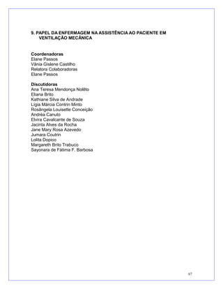 9. PAPEL DA ENFERMAGEM NA ASSISTÊNCIA AO PACIENTE EM
VENTILAÇÃO MECÂNICA
Coordenadoras
Elane Passos
Vânia Gislene Castilho
Relatora Colaboradoras
Elane Passos
Discutidoras
Ana Teresa Mendonça Nolêto
Eliana Brito
Kathiane Silva de Andrade
Lígia Márcia Contrin Minto
Rosângela Louisette Conceição
Andréa Canuto
Elvira Cavalcante de Souza
Jacinta Alves da Rocha
Jane Mary Rosa Azevedo
Jumara Coutrin
Lolita Dopico
Margareth Brito Trabuco
Sayonara de Fátima F. Barbosa
67
 