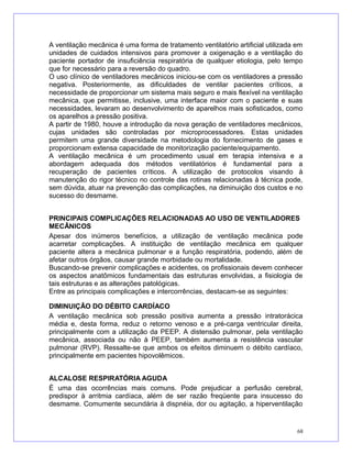 A ventilação mecânica é uma forma de tratamento ventilatório artificial utilizada em
unidades de cuidados intensivos para promover a oxigenação e a ventilação do
paciente portador de insuficiência respiratória de qualquer etiologia, pelo tempo
que for necessário para a reversão do quadro.
O uso clínico de ventiladores mecânicos iniciou-se com os ventiladores a pressão
negativa. Posteriormente, as dificuldades de ventilar pacientes críticos, a
necessidade de proporcionar um sistema mais seguro e mais flexível na ventilação
mecânica, que permitisse, inclusive, uma interface maior com o paciente e suas
necessidades, levaram ao desenvolvimento de aparelhos mais sofisticados, como
os aparelhos a pressão positiva.
A partir de 1980, houve a introdução da nova geração de ventiladores mecânicos,
cujas unidades são controladas por microprocessadores. Estas unidades
permitem uma grande diversidade na metodologia do fornecimento de gases e
proporcionam extensa capacidade de monitorização paciente/equipamento.
A ventilação mecânica é um procedimento usual em terapia intensiva e a
abordagem adequada dos métodos ventilatórios é fundamental para a
recuperação de pacientes críticos. A utilização de protocolos visando à
manutenção do rigor técnico no controle das rotinas relacionadas à técnica pode,
sem dúvida, atuar na prevenção das complicações, na diminuição dos custos e no
sucesso do desmame.
PRINCIPAIS COMPLICAÇÕES RELACIONADAS AO USO DE VENTILADORES
MECÂNICOS
Apesar dos inúmeros benefícios, a utilização de ventilação mecânica pode
acarretar complicações. A instituição de ventilação mecânica em qualquer
paciente altera a mecânica pulmonar e a função respiratória, podendo, além de
afetar outros órgãos, causar grande morbidade ou mortalidade.
Buscando-se prevenir complicações e acidentes, os profissionais devem conhecer
os aspectos anatômicos fundamentais das estruturas envolvidas, a fisiologia de
tais estruturas e as alterações patológicas.
Entre as principais complicações e intercorrências, destacam-se as seguintes:
DIMINUIÇÃO DO DÉBITO CARDÍACO
A ventilação mecânica sob pressão positiva aumenta a pressão intratorácica
média e, desta forma, reduz o retorno venoso e a pré-carga ventricular direita,
principalmente com a utilização da PEEP. A distensão pulmonar, pela ventilação
mecânica, associada ou não à PEEP, também aumenta a resistência vascular
pulmonar (RVP). Ressalte-se que ambos os efeitos diminuem o débito cardíaco,
principalmente em pacientes hipovolêmicos.
ALCALOSE RESPIRATÓRIA AGUDA
É uma das ocorrências mais comuns. Pode prejudicar a perfusão cerebral,
predispor à arritmia cardíaca, além de ser razão freqüente para insucesso do
desmame. Comumente secundária à dispnéia, dor ou agitação, a hiperventilação
68
 