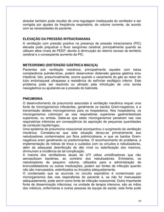 alveolar também pode resultar de uma regulagem inadequada do ventilador e ser
corrigida por ajustes da freqüência respiratória, do volume corrente, de acordo
com as necessidades do paciente.
ELEVAÇÃO DA PRESSÃO INTRACRANIANA
A ventilação com pressão positiva na presença de pressão intracraniana (PIC)
elevada pode prejudicar o fluxo sangüíneo cerebral, principalmente quando se
utilizam altos níveis de PEEP, devido à diminuição do retorno venoso do território
cerebral e o conseqüente aumento da PIC.
METEORISMO (DISTENSÃO GÁSTRICA MACIÇA)
Pacientes sob ventilação mecânica, principalmente aqueles com baixa
complacência pulmão-tórax, podem desenvolver distensão gasosa gástrica e/ou
intestinal. Isto, presumivelmente, ocorre quando o vazamento do gás ao redor do
tubo endotraqueal ultrapassa a resistência do esfíncter esofágico inferior. Este
problema pode ser resolvido ou aliviado pela introdução de uma sonda
nasogástrica ou ajustando-se a pressão do balonete.
PNEUMONIA
O desenvolvimento da pneumonia associada à ventilação mecânica requer uma
fonte de microrganismos infectantes, geralmente os bacilos Gram-negativos, e a
transmissão destes microrganismos para os hospedeiros. Nos hospedeiros, os
microrganismos colonizam as vias respiratórias superiores gastrointestinais
superiores, ou ambas. Sabe-se que estes microrganismos penetram nas vias
respiratórias inferiores em conseqüência da aspiração de pequenas quantidades
de conteúdo hipofaríngeo.
Uma epidemia de pneumonia nosocomial acompanhou o surgimento da ventilação
mecânica. Constatou-se que esta situação deveu-se primariamente aos
nebulizadores contaminados por flora polimicrobiana, e que os bacilos Gram-
negativos eram geralmente os predominantes. O reconhecimento do problema, a
implementação de rotinas de troca e cuidados com os circuitos e nebulizadores,
além da adequada desinfecção de alto nível ou esterilização dos mesmos,
diminuíram a incidência de tal complicação.
A maioria dos ventiladores atuais de UTI utiliza umidificadores que não
aerossolizam bactérias, ao contrário dos nebulizadores. Entretanto, os
nebulizadores de pequeno volume, utilizados para a administração de
broncodilatadores ou outras medicações, podem ser fontes de infecção quando
não são manuseados, esterilizados ou trocados adequadamente.
O condensado que se acumula no circuito expiratório é contaminado por
microrganismos das vias respiratórias do paciente e, se não for manuseado
adequadamente, pode servir como fonte de infecção nosocomial. Outra importante
fonte de disseminação infecciosa, na unidade de terapia intensiva, são as mãos
dos médicos, enfermeiras e outras pessoas da equipe de saúde; esta fonte pode
69
 
