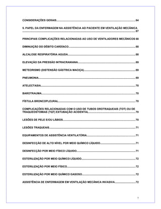 CONSIDERAÇÕES GERAIS...........................................................................................................64
9. PAPEL DA ENFERMAGEM NA ASSISTÊNCIA AO PACIENTE EM VENTILAÇÃO MECÂNICA
......................................................................................................................................................... 67
PRINCIPAIS COMPLICAÇÕES RELACIONADAS AO USO DE VENTILADORES MECÂNICOS 68
DIMINUIÇÃO DO DÉBITO CARDÍACO...........................................................................................68
ALCALOSE RESPIRATÓRIA AGUDA............................................................................................68
ELEVAÇÃO DA PRESSÃO INTRACRANIANA..............................................................................69
METEORISMO (DISTENSÃO GÁSTRICA MACIÇA)......................................................................69
PNEUMONIA....................................................................................................................................69
ATELECTASIA................................................................................................................................70
BAROTRAUMA...............................................................................................................................70
FÍSTULA BRONCOPLEURAL.........................................................................................................70
COMPLICAÇÕES RELACIONADAS COM O USO DE TUBOS OROTRAQUEAIS (TOT) OU DE
TRAQUEOSTOMIAS (TQT) EXTUBAÇÃO ACIDENTAL...............................................................70
LESÕES DE PELE E/OU LÁBIOS..................................................................................................70
LESÕES TRAQUEAIS.....................................................................................................................71
EQUIPAMENTOS DE ASSISTÊNCIA VENTILATÓRIA..................................................................71
DESINFECÇÃO DE ALTO NÍVEL POR MEIO QUÍMICO LÍQUIDO................................................71
DESINFECÇÃO POR MEIO FÍSICO LÍQUIDO................................................................................71
ESTERILIZAÇÃO POR MEIO QUÍMICO LÍQUIDO.........................................................................72
ESTERILIZAÇÃO POR MEIO FÍSICO.............................................................................................72
ESTERILIZAÇÃO POR MEIO QUÍMICO GASOSO........................................................................72
ASSISTÊNCIA DE ENFERMAGEM EM VENTILAÇÃO MECÂNICA INVASIVA............................72
7
 